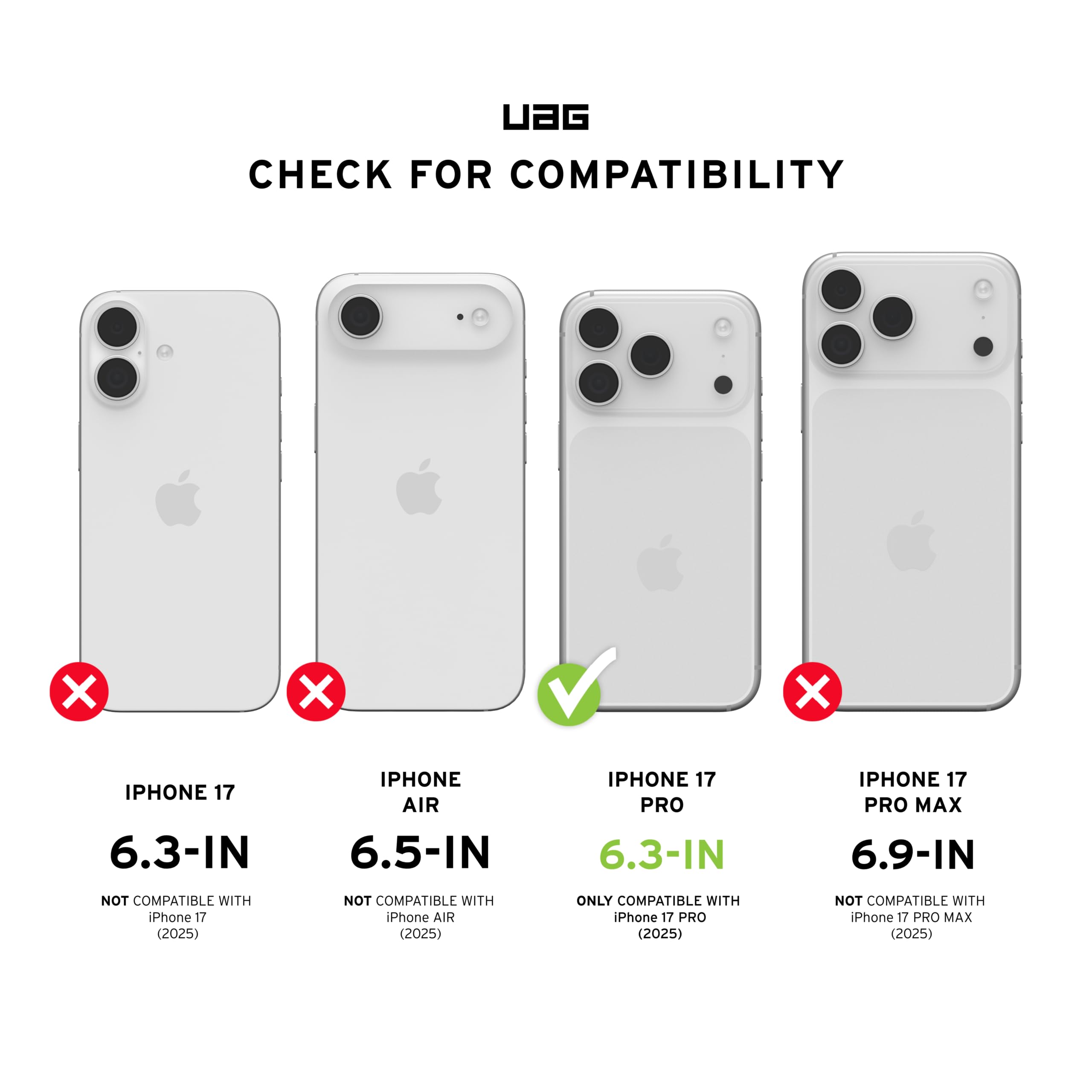 UAG CHECK FOR COMPATIBILITY

- IPHONE 17 6.3-IN: NOT COMPATIBLE WITH iPhone 17 (2025)
- IPHONE AIR 6.5-IN: NOT COMPATIBLE WITH iPhone AIR (2025)
- IPHONE 17 PRO 6.3-IN: ONLY COMPATIBLE WITH iPhone 17 PRO (2025)
- IPHONE 17 PRO MAX 6.9-IN: NOT COMPATIBLE WITH iPhone 17 PRO MAX (2025)