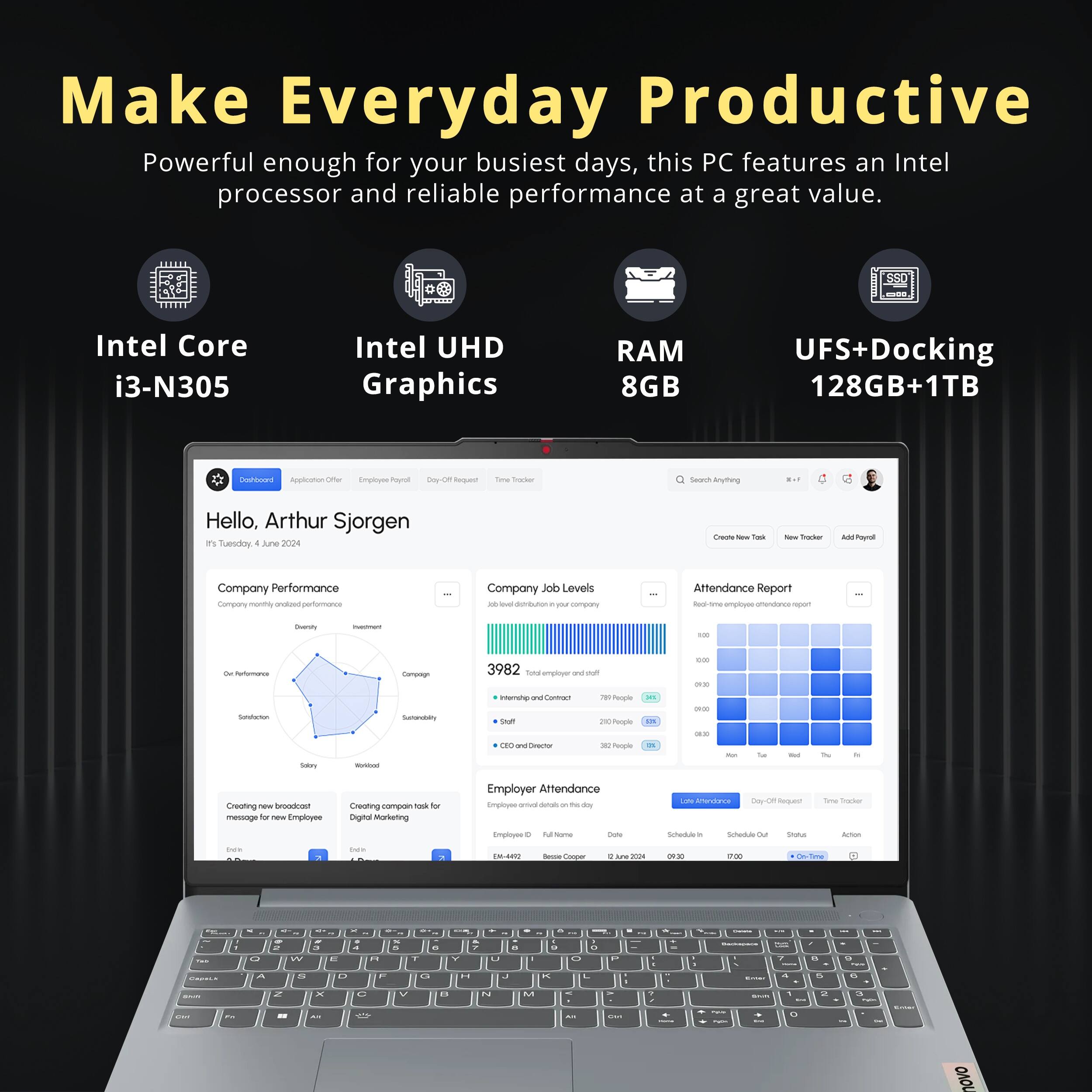 Make Everyday Productive

Powerful enough for your busiest days, this PC features an Intel processor and reliable performance at a great value.

Intel Core i3-N305
Intel UHD Graphics
RAM 8GB
UFS+Docking 128GB+1TB

Hello, Arthur Sjorgen

Company Performance
Company monthly ordered performance

Job Levels
Job level distribution
3982 total

Attendance Report
Real-time your company attendance report

Employer Attendance
Employees overall data

Create new broadcast message for new Employees
Digital Marketing

Create company tasks for Employees
Employer

Schedule In
Schedule Out
Status
Action