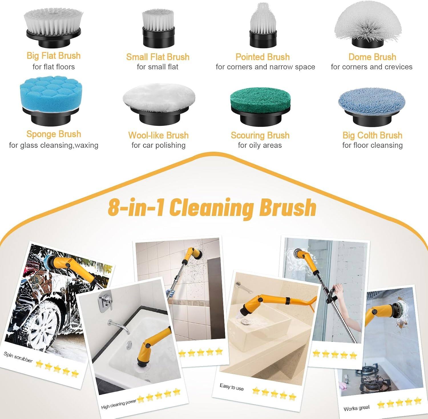 Big Flat Brush for flat floors  
Small Flat Brush for small flat  
Pointed Brush for corners and narrow space  
Dome Brush for corners and crevices  
Sponge Brush for glass cleansing, waxing  
Wool-like Brush for car polishing  
Scouring Brush for oily areas  
Big Cloth Brush for floor cleansing  

8-in-1 Cleaning Brush  
Spin scrubber  
Easy to use  
High cleaning power  
Works great