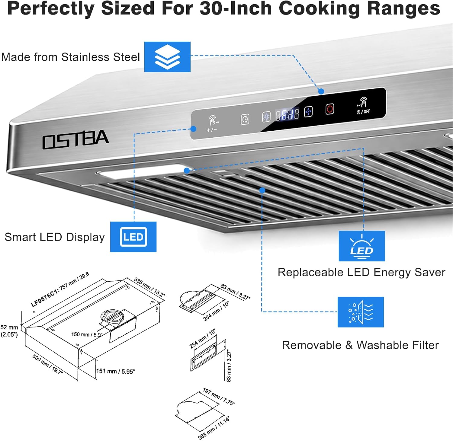 Perfectly Sized For 30-Inch Cooking Ranges  
Made from Stainless Steel  
Smart LED Display  
Replaceable LED Energy Saver  
Removable & Washable Filter  

129 335 mm 757 mm LF0576C1: 13.2" 02 52 mm (2.05") 150 mm 5.9  500 mm 19.7" 151 mm / 5.95"  
83 mm 3.27" 10" mm 254 - 10" mm 254 3.27 mm 83 197 mm 7.75"  11.14" mm 283