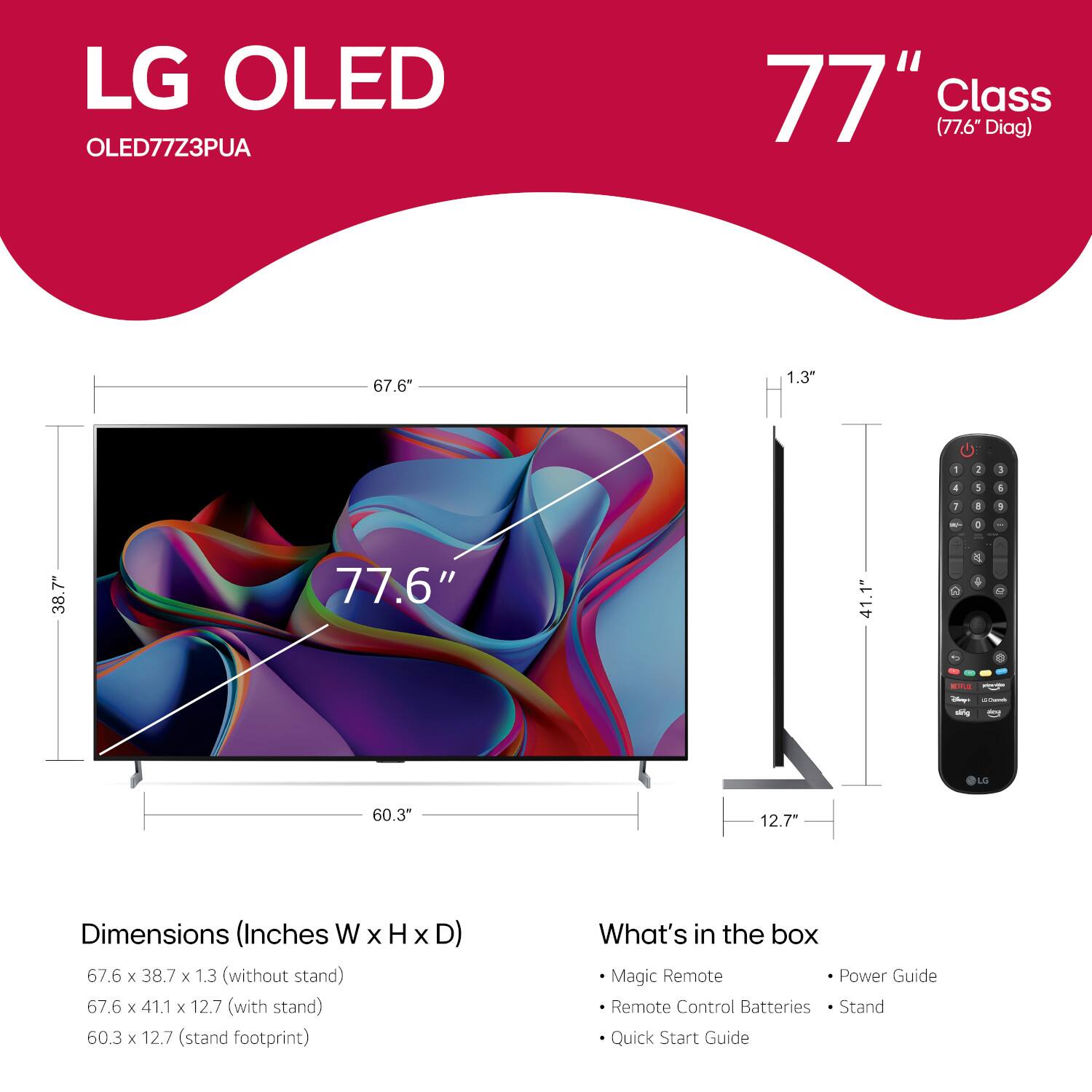 LG OLED OLED77Z3PUA 77" Class (77.6 Diag) 67.6" 1.3" 1 1 I 4 S 4 1 4 . - a 7 38 77.6" 41.1" C  + 1 enE - - - LG 60.3" 12.7" Dimensions (Inches W x H x D) 67.6 x 38.7 x 1.3 (without stand) 67.6 x 41.1 x 12.7 (with stand) 60.3 x 12.7 (stand footprint) What's in the box Magic Remote Power Guide Remote Control Batteries Stand Quick Start Guide