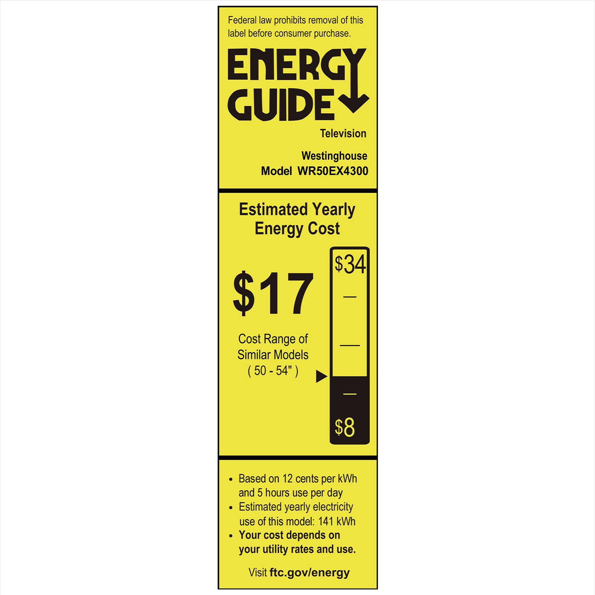 Federal law prohibits removal of this label before consumer purchase.

**ENERGY GUIDE**  
Television  
Westinghouse  
Model WR50EX4300  

**Estimated Yearly Energy Cost**  
$17  
$34  

**Cost Range of Similar Models (50 - 54")**  
$8  

- Based on 12 cents per kWh and 5 hours use per day  
- Estimated yearly electricity use of this model: 141 kWh  
- Your cost depends on your utility rates and use.  

Visit ftc.gov/energy
