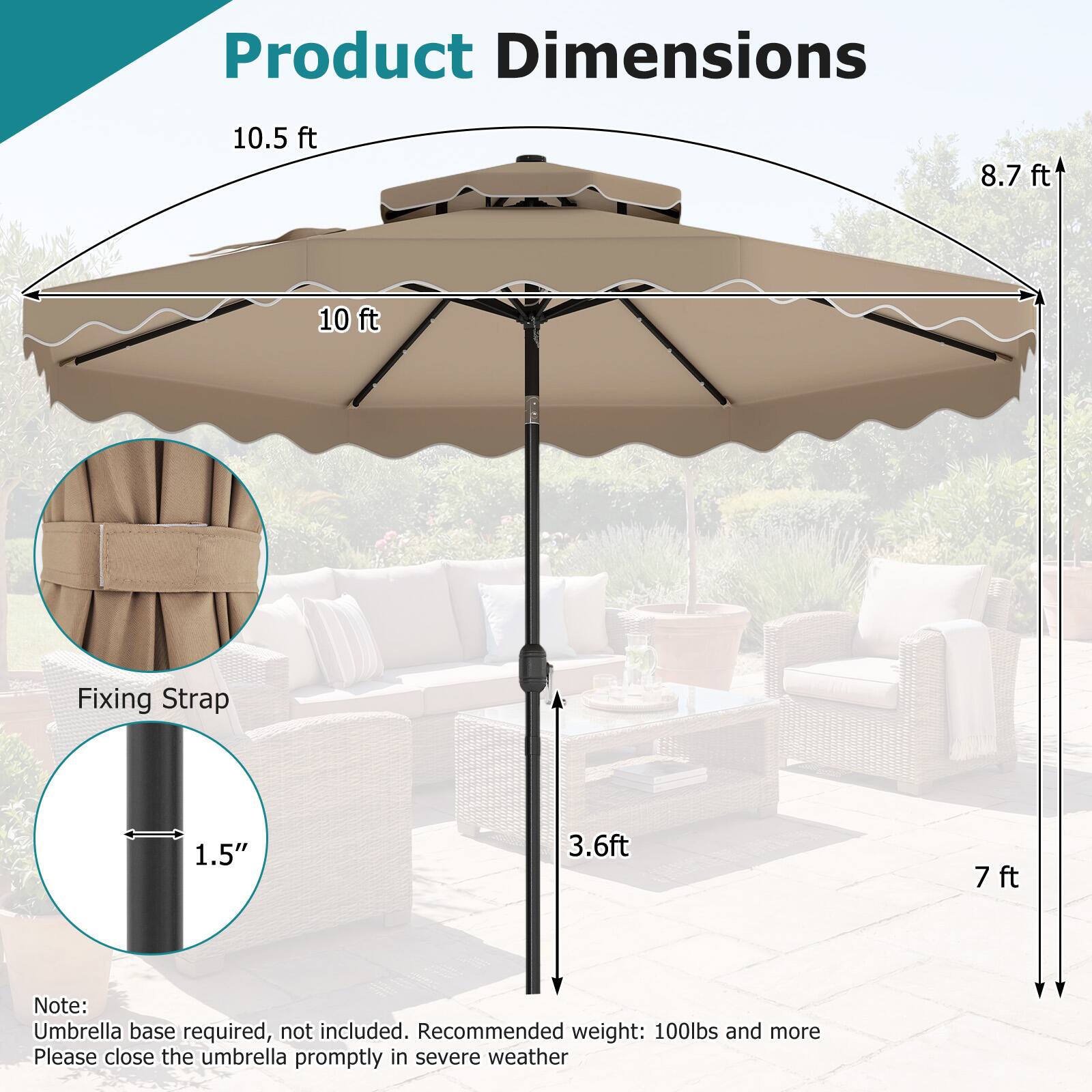 Product Dimensions  
10.5 ft  
8.7 ft  
10 ft  

Fixing Strap  
1.5"  
3.6 ft  
7 ft  

Note: Umbrella base required, not included. Recommended weight: 100lbs and more. Please close the umbrella promptly in severe weather.