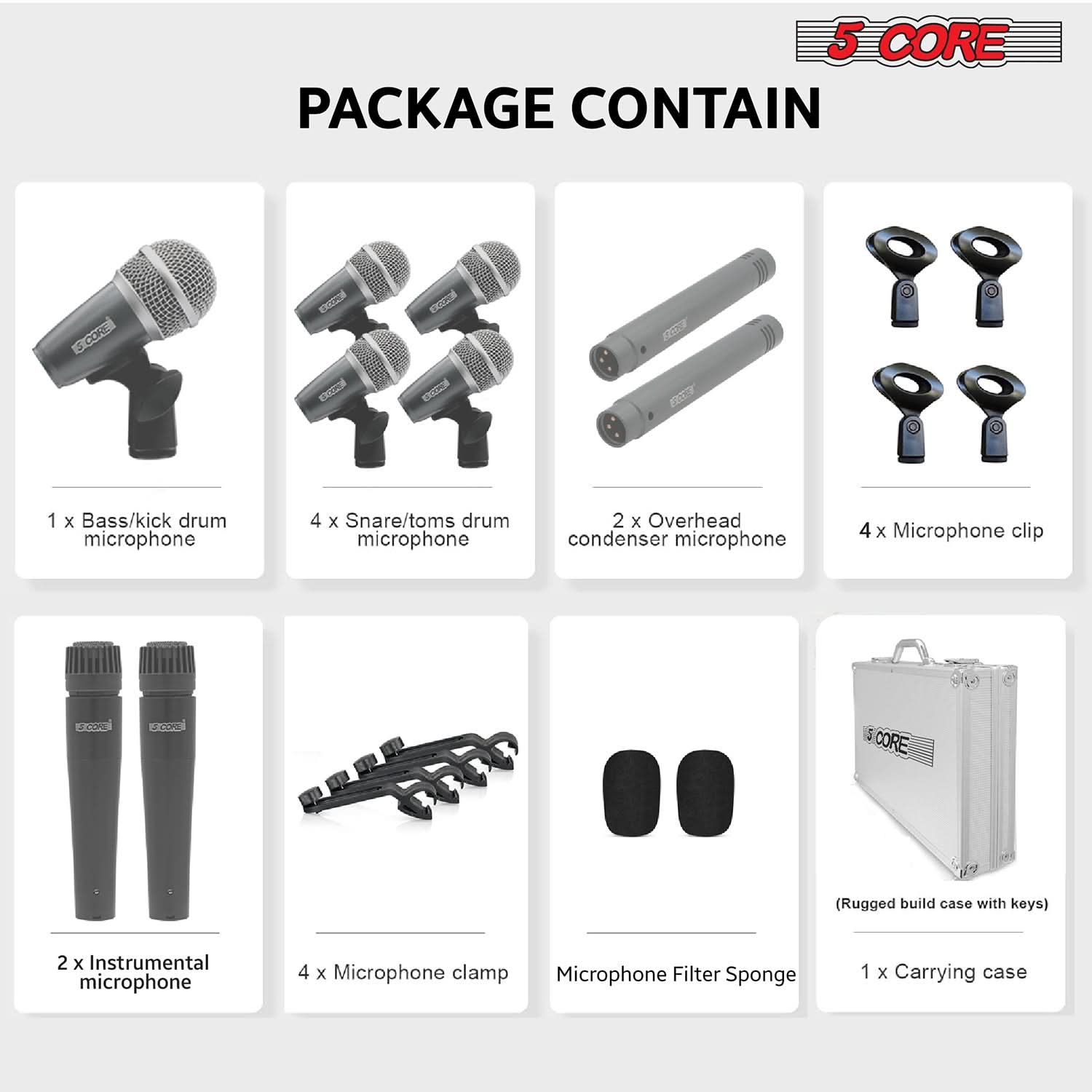 5 CORE PACKAGE CONTAIN

- 1 x Bass/kick drum microphone
- 4 x Snare/toms drum microphone
- 2 x Overhead condenser microphone
- 4 x Microphone clip
- 2 x Instrumental microphone
- 4 x Microphone clamp
- Microphone Filter Sponge
- 1 x Carrying case (Rugged build case with keys)