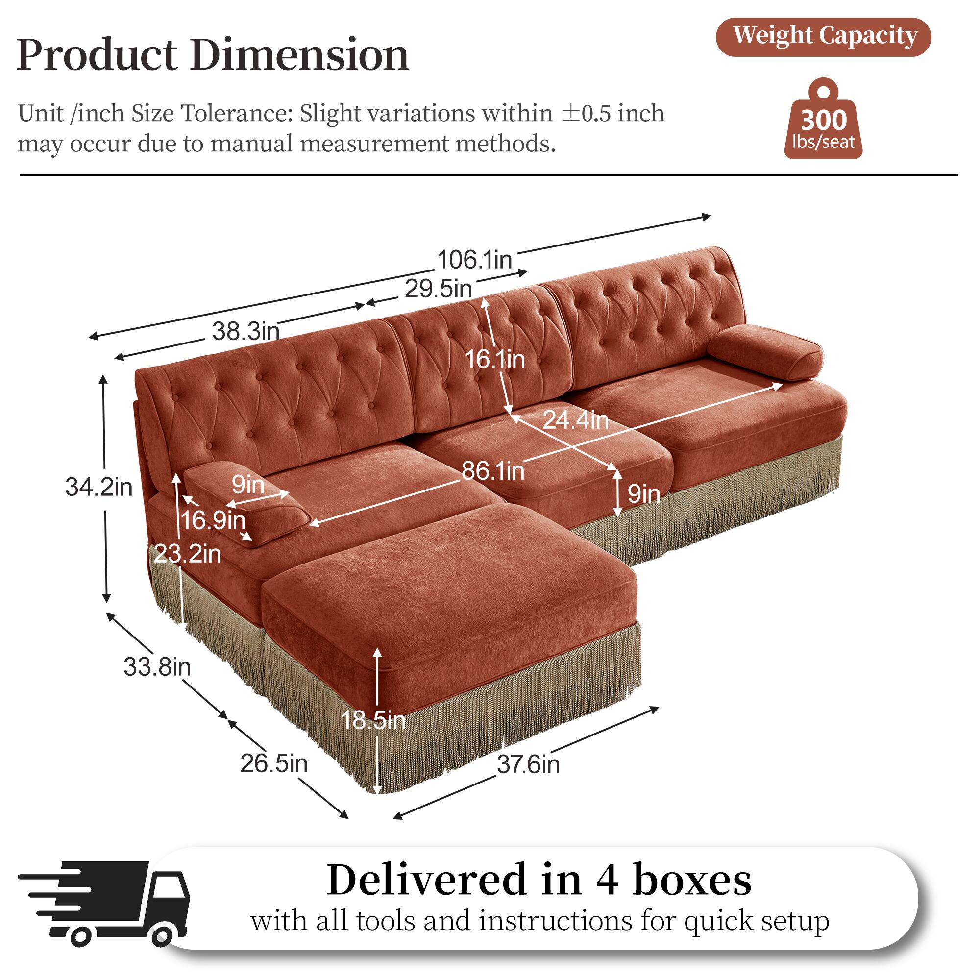 Product Dimension  
Weight Capacity  
Unit /inch Size Tolerance: Slight variations within 0.5 inch may occur due to manual measurement methods.  
300 lbs/seat  
106.1in  
29.5in  
38.3in  
16.1in  
24.4in  
34.2in  
9in  
16.9in  
23.2in  
86.1in  
9in  
33.8in  
18.5in  
26.5in  
37.6in  
Delivered in 4 boxes with all tools and instructions for quick setup