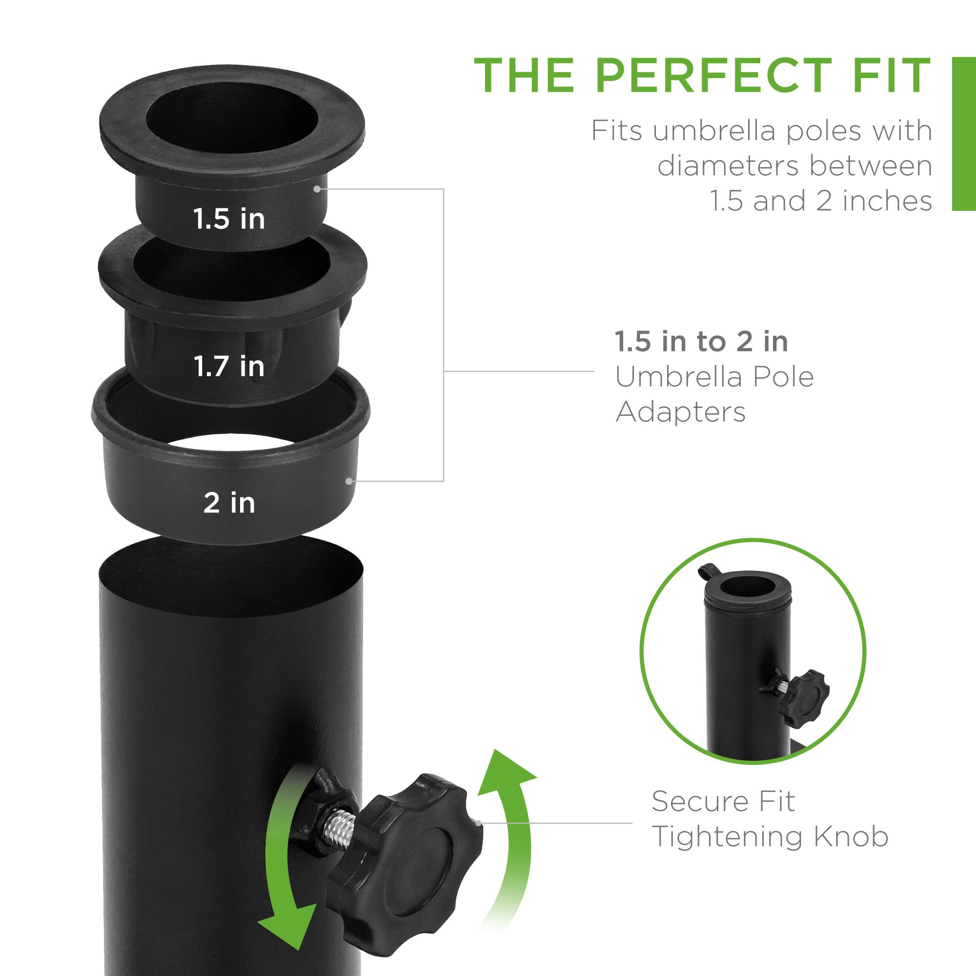 **THE PERFECT FIT**

Fits umbrella poles with diameters between 1.5 and 2 inches

1.5 in to 2 in Umbrella Pole Adapters

Secure Fit Tightening Knob