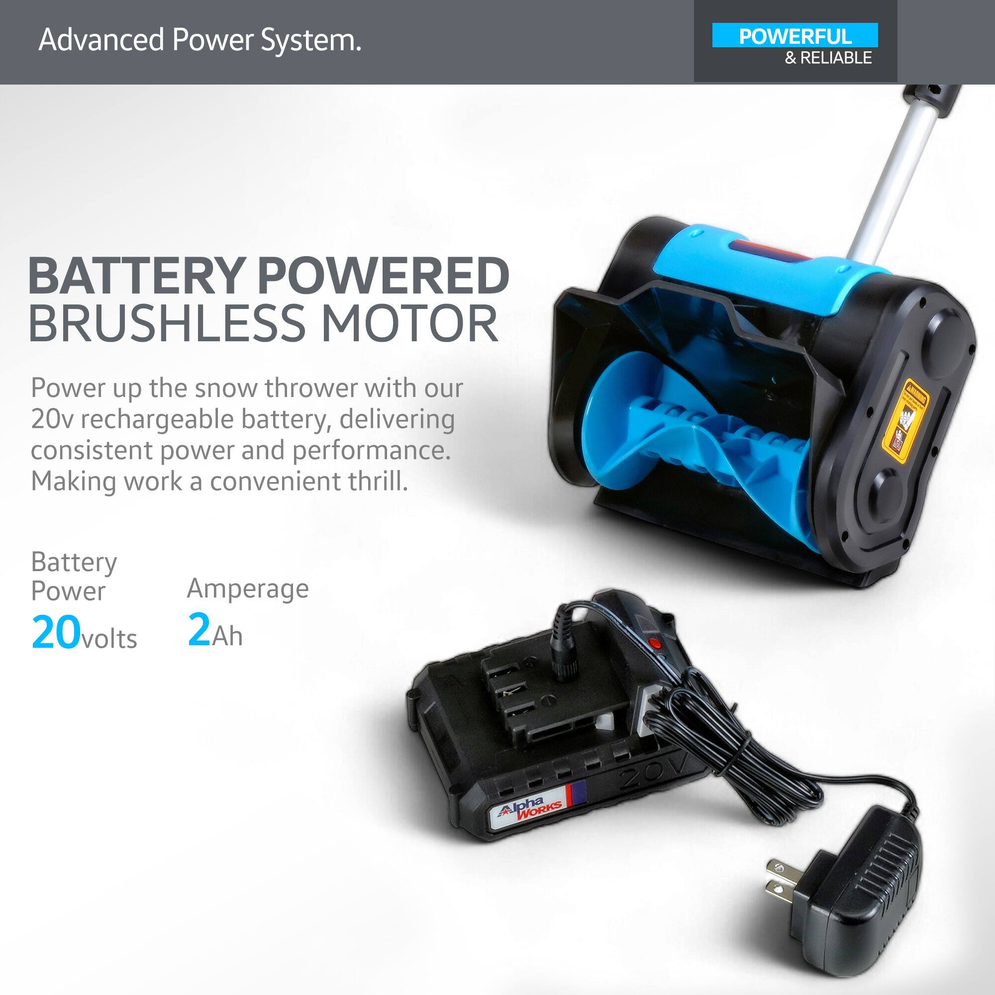 Advanced Power System.

**BATTERY POWERED BRUSHLESS MOTOR**

Power up the snow thrower with our 20v rechargeable battery, delivering consistent power and performance. Making work a convenient thrill.

- Battery Power: 20 volts
- Amperage: 2 Ah

POWERFUL & RELIABLE