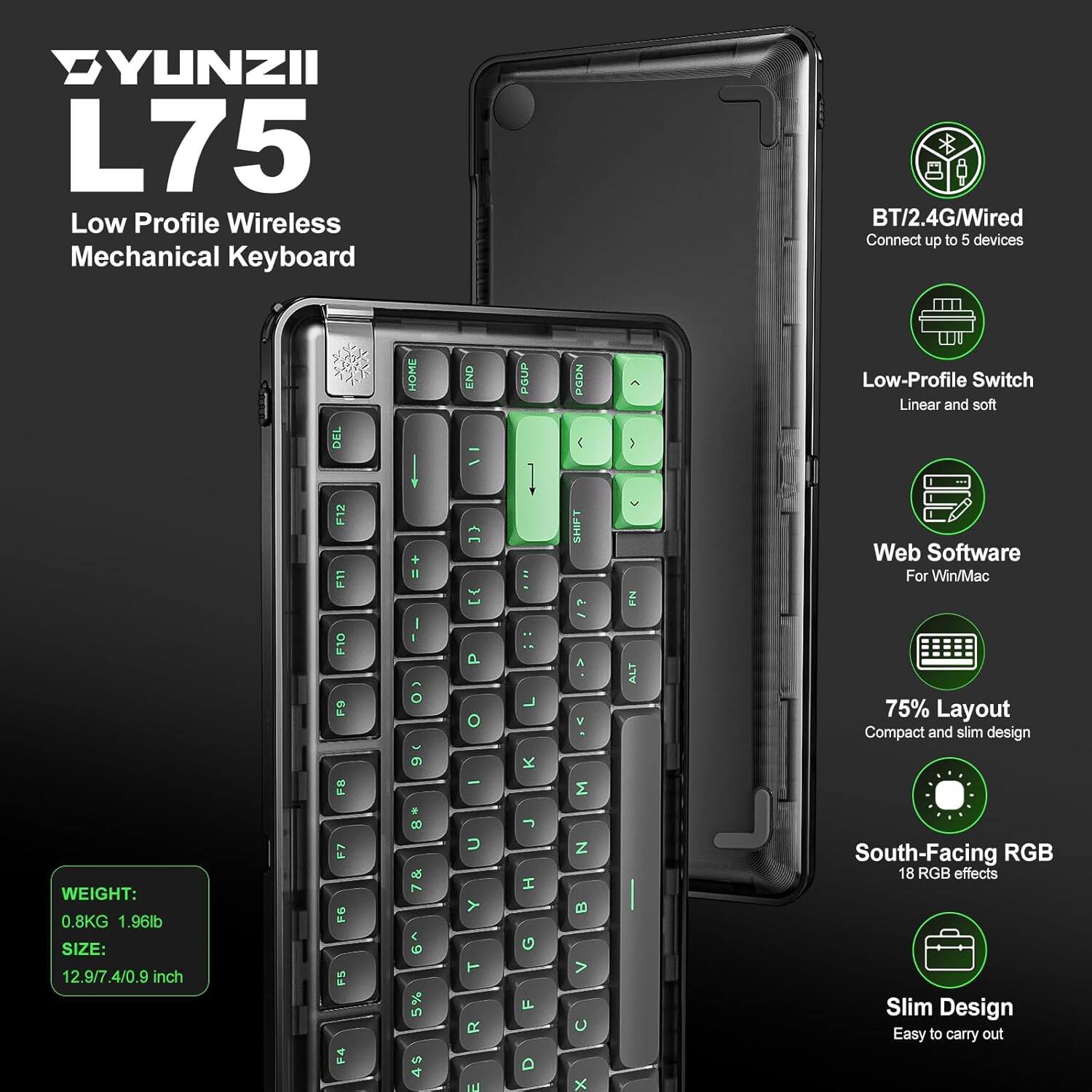 YUNZII L75 Low Profile Wireless Mechanical Keyboard BT/2.4G/Wired Connect up to 5 devices. Features: Low-Profile Switch Linear and soft, Web Software For Win/Mac, 75% Layout, Compact and slim design, South-Facing RGB with 18 RGB effects, Slim Design, Easy to carry out. Weight: 0.8KG (1.96lb), Size: 12.9/7.4/0.9 inch.