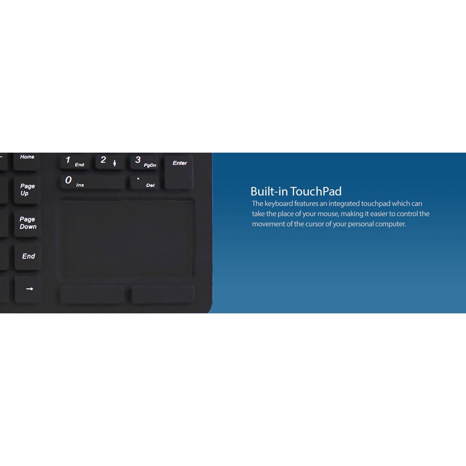 - Home 1 End 2 + 3 PgDn Enter Page Up Page Down 0 ins Del Built-in TouchPad The keyboard features an integrated touchpad which can take the place of your mouse, making it easier to control the movement of the cursor of your personal computer.