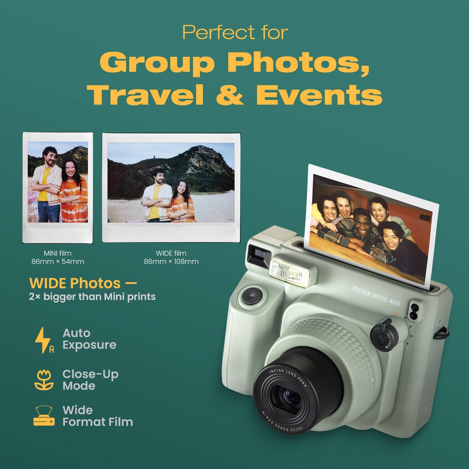 Perfect for Group Photos, Travel & Events

MINI film 86mm x 54mm  
WIDE film 86mm x 108mm  
WIDE Photos - 2x bigger than Mini prints

instax WIDE 400  
Auto Exposure  
Close-Up Mode  
Wide Format Film