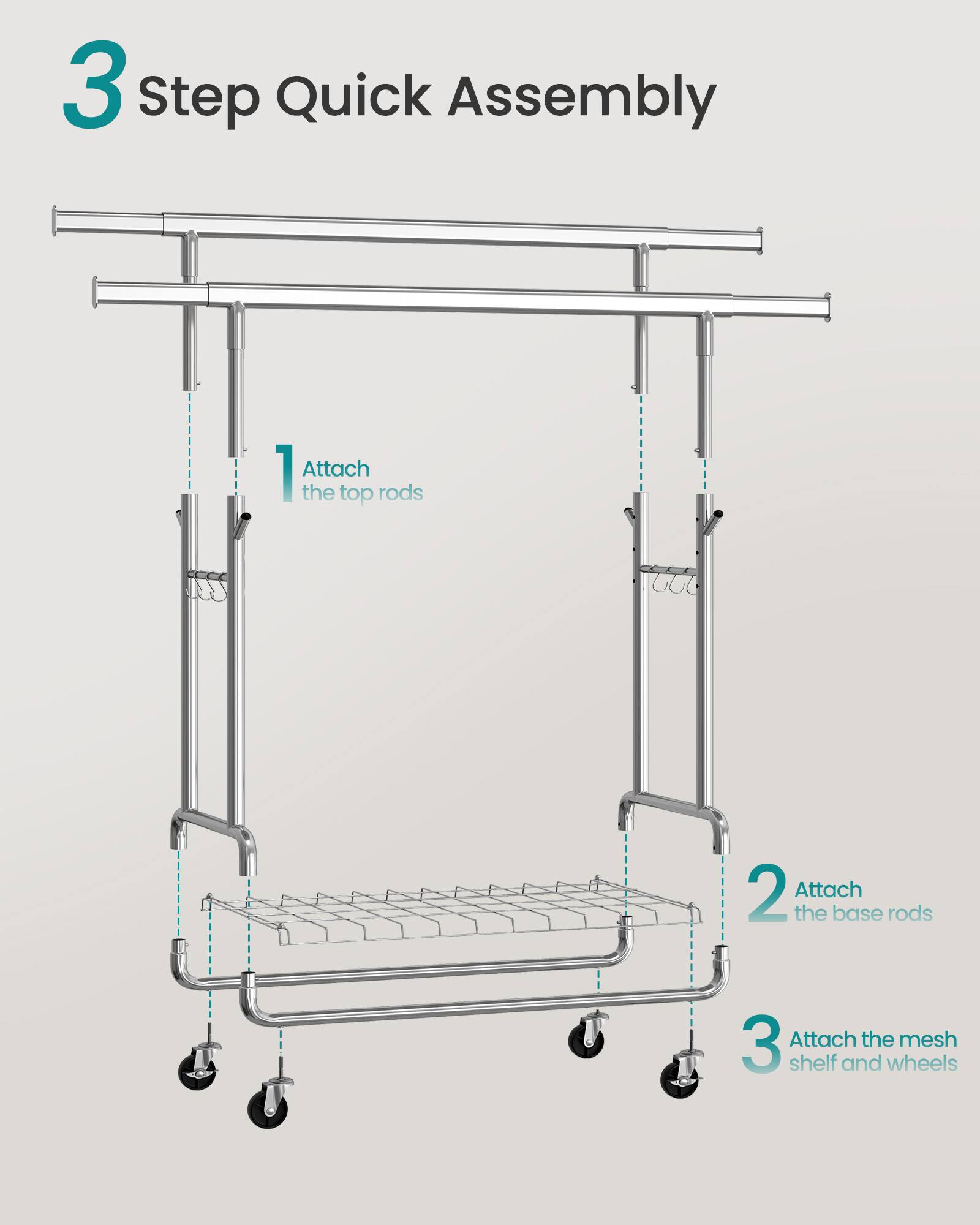 3 Step Quick Assembly  
1. Attach the top rods  
2. Attach the base rods  
3. Attach the mesh shelf and wheels