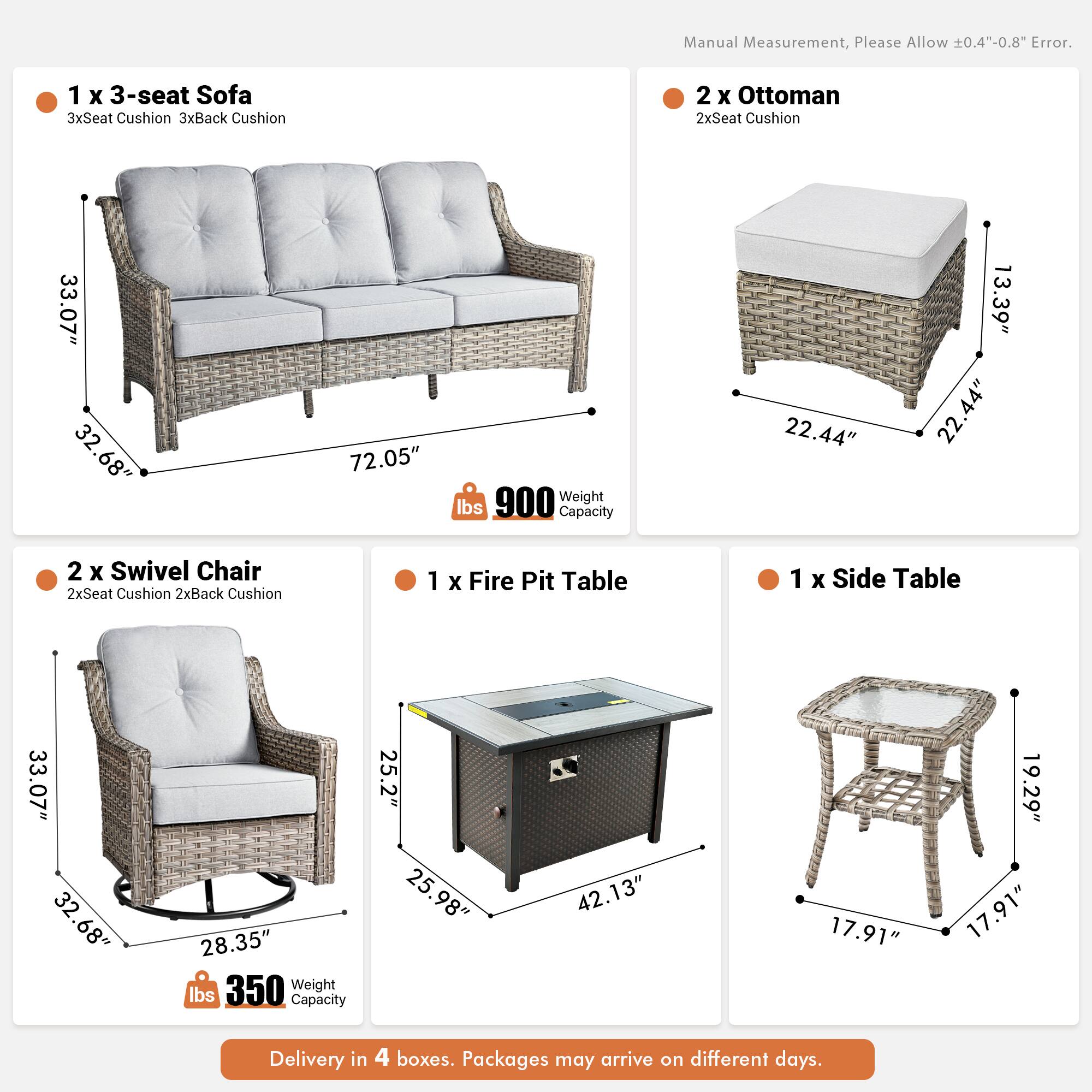 Manual Measurement, Please Allow 0.4"-0.8" Error.

1 x 3-seat Sofa  
3xSeat Cushion 3xBack Cushion  
33.07" 32.68" 72.05"  
Weight 900 lbs  
Capacity 22.44" 13.39" 22.44"

2 x Ottoman  
2xSeat Cushion  
33.07" 32.68" 22.44" 22.44"

2 x Swivel Chair  
2xSeat Cushion 2xBack Cushion  
33.07" 32.68" 28.35"  
Weight 350 lbs  
Capacity 25.2" 25.98" 42.13"

1 x Fire Pit Table  
33.07" 32.68" 28.35" 42.13"

1 x Side Table  
17.91" 17.91" 19.29"

Delivery in 4 boxes. Packages may arrive