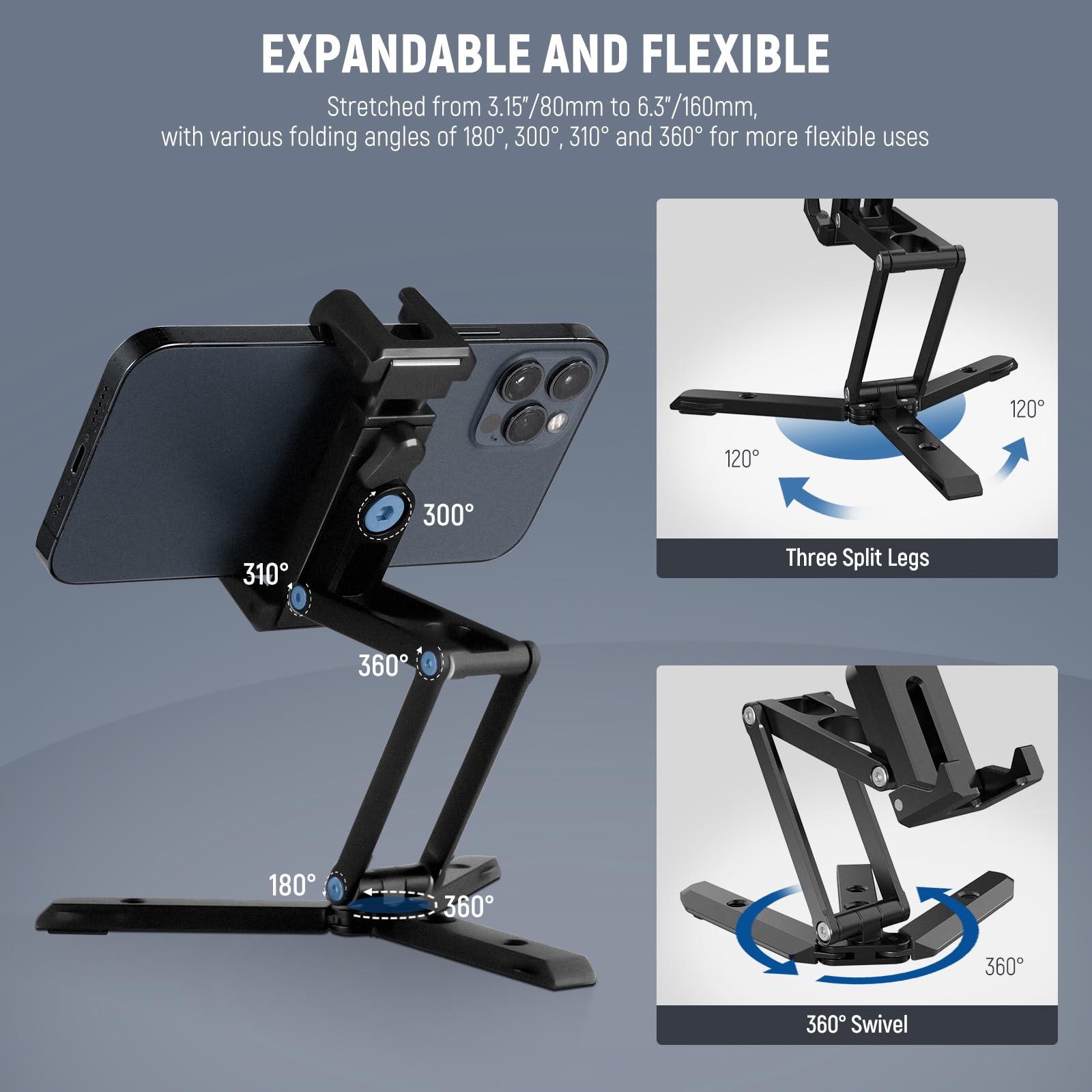EXPANDABLE AND FLEXIBLE  
Stretched from 3.15"/80mm to 6.3"/160mm, with various folding angles of 180°, 300°, 310°, and 360° for more flexible uses  

Three Split Legs  
120°  
120°  
310°  
300°  
360°  
180°  
360°  
360°  
360°  

360° Swivel