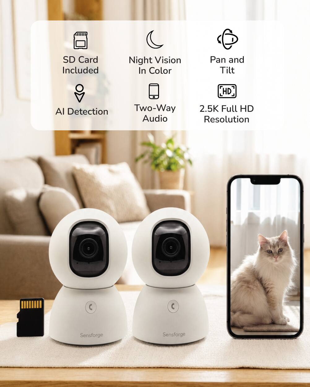 SD Card Included  
Night Vision In Color  
Pan and Tilt  
HD  
AI Detection  
Two-Way Audio  
2.5K Full HD Resolution  

Sensforge  
Sensforge