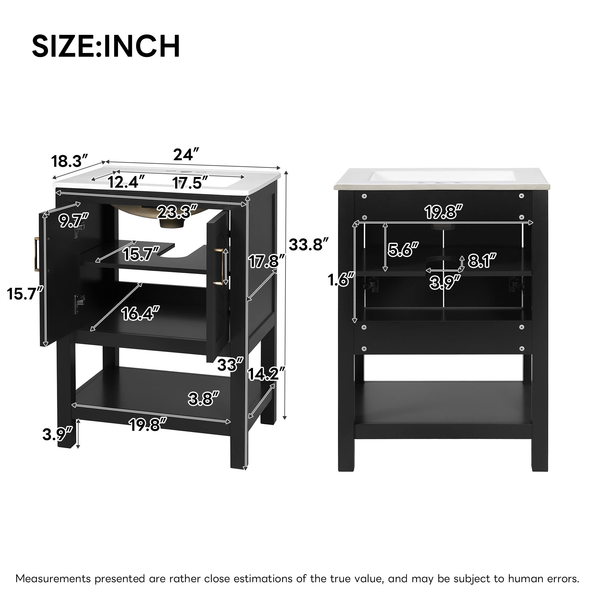 SIZE: INCH

18.3" 24" 12.4" 17.5" 23.3" 9.7" 15.7" 15.7" 16.4" 33.8" 17.8" 1.6" 19.8" 5.6" 8.1" 3.9" 3.9" 33" 14.2" 3.8" 19.8"

Measurements presented are rather close estimations of the true value, and may be subject to human errors.