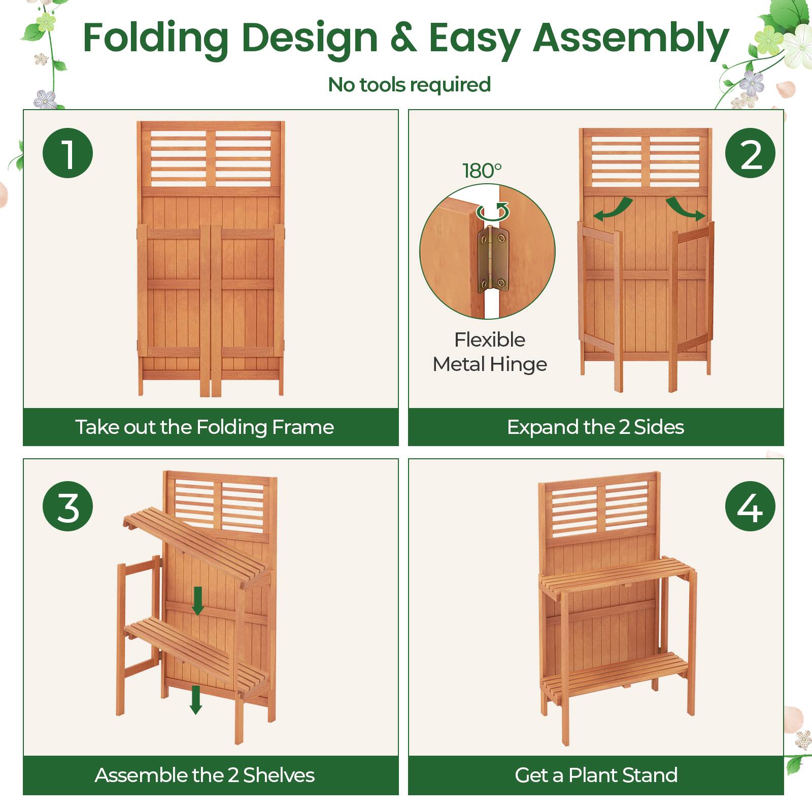 Folding Design & Easy Assembly  
No tools required  

1. Take out the Folding Frame  
2. Expand the 2 Sides  
3. Assemble the 2 Shelves  
4. Get a Plant Stand  

Flexible Metal Hinge