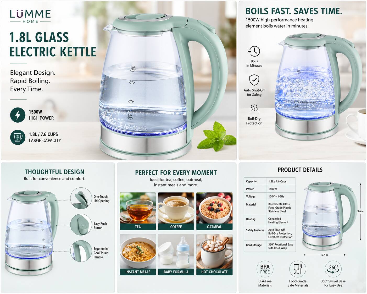LUMME HOME  
1.8L GLASS ELECTRIC KETTLE  
Elegant Design. Rapid Boiling. Every Time.  

1500W HIGH POWER  
BOILS FAST. SAVES TIME.  
1500W high performance heating element boils water in minutes.  
Boils in Minutes  
Auto Shut-Off for Safety  
Boil-Dry Protection  

1.8L / 7.6 CUPS LARGE CAPACITY  
THOUGHTFUL DESIGN  
Built for convenience and comfort.  

PERFECT FOR EVERY MOMENT  
Ideal for tea, coffee, oatmeal, instant meals and more.  

PRODUCT DETAILS  
Capacity: 1.8L  
Cups: 7.6  
Power: 1500W  
Voltage: 120V  
Material: Borosilicate Glass, Food-Grade Plastic, Stainless Steel  
Heating: Concealed Heating Element  
Safety Features: Auto Shut-Off, Boil-Dry Protection, Overheat Protection  
Ergonomic Cool-Touch Handle  
360 Rotational Base with Cord Wrap  
6.7 in  

INSTANT MEALS  
BABY FORMULA  
HOT CHOCOLATE  

BPA FREE  
Food