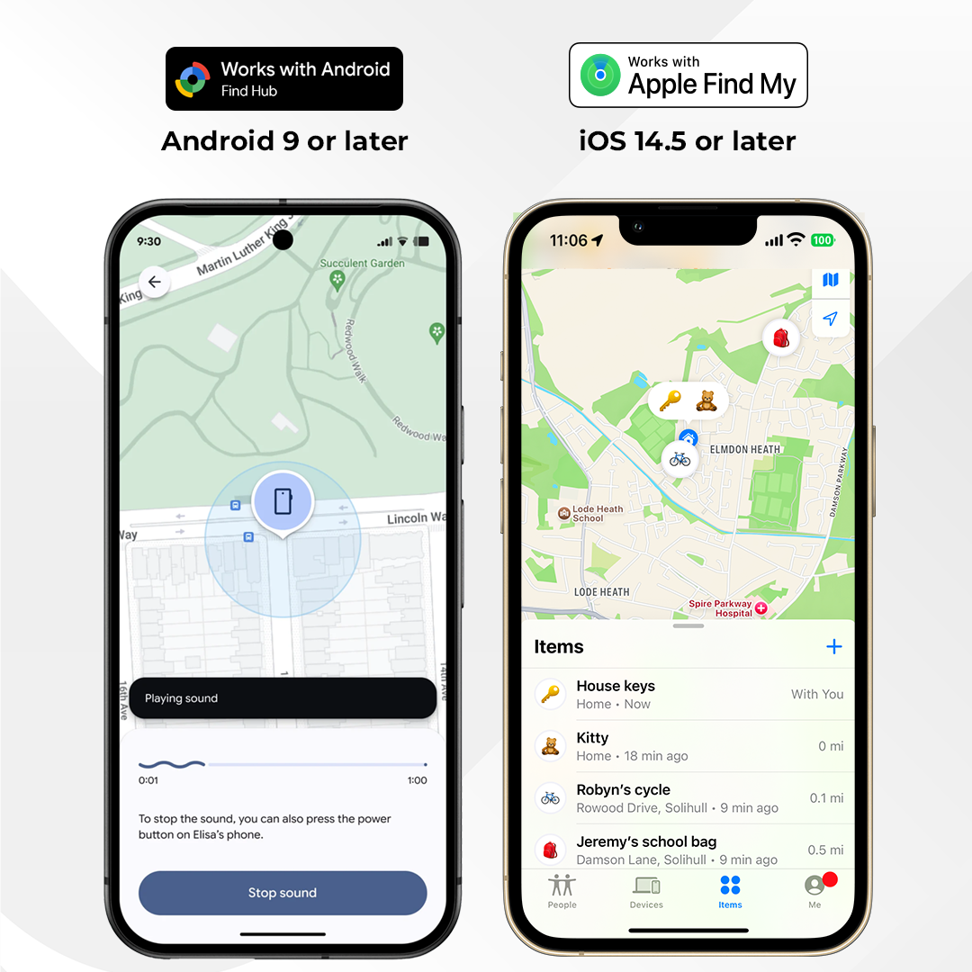 Works with Android  
Find Hub  
Android 9 or later  

Works with Apple Find My  
iOS 14.5 or later  

9:30  
King Luther Martin - Succulent Garden  
Redwood, Lincoln Wa  

11:06  
Lode Heath School - Elmdon Heath  
100 Damson Parkway  
Lode Heath  
Spire Parkway Hospital  

Playing sound  
To stop the sound, you can also press the power button on Elisa's phone.  

Items  
House keys  
Home - Now  
With You  

Kitty  
Home - 18 min ago  
0 mi  

Robyn's cycle  
Rowood Drive, Solihull  
6 min ago  
0.1 mi  

Jeremy's school bag  
Damson Lane, Solihull  
9 min ago  
0.5 mi  

People  
Devices  
Items  
Me