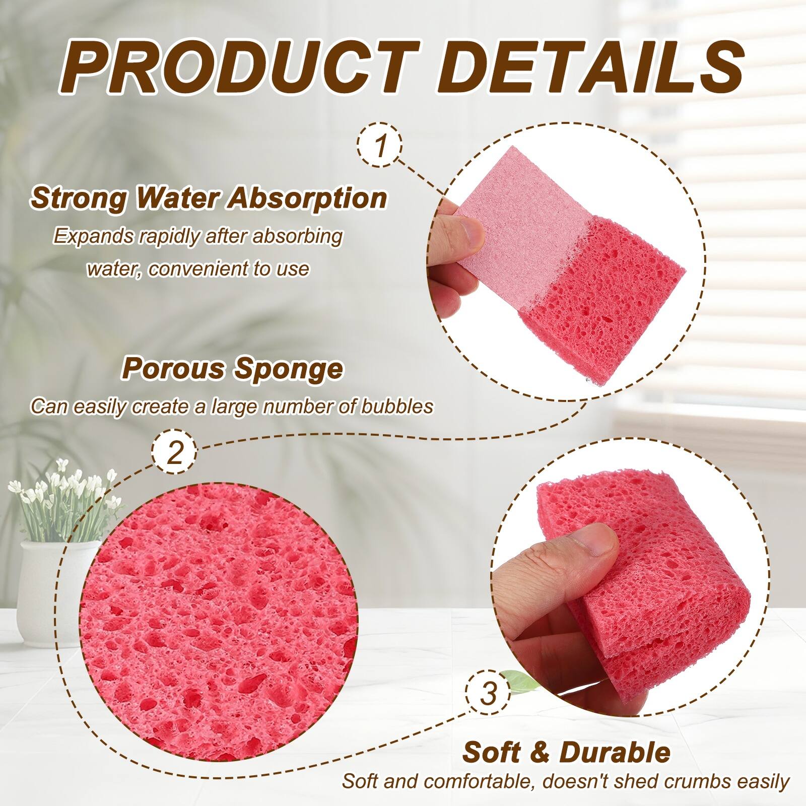 PRODUCT DETAILS

1. Strong Water Absorption
   Expands rapidly after absorbing water, convenient to use

2. Porous Sponge
   Can easily create a large number of bubbles

3. Soft & Durable
   Soft and comfortable, doesn't shed crumbs easily
