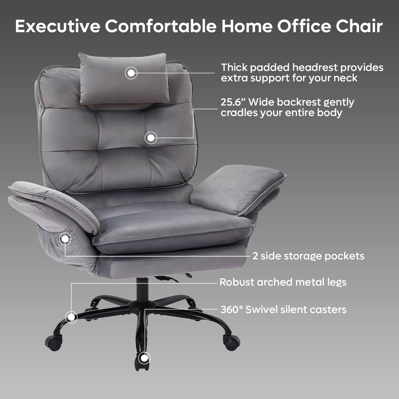 Executive Comfortable Home Office Chair

- Thick padded headrest provides extra support for your neck
- 25.6" Wide backrest gently cradles your entire body
- 2 side storage pockets
- Robust arched metal legs
- 360° Swivel silent casters
