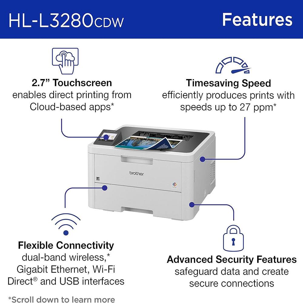 HL-L3280CDW Features

- 2.7" Touchscreen enables direct printing from Cloud-based apps*
- Timesaving Speed efficiently produces prints with speeds up to 27 ppm*
- Flexible Connectivity: dual-band wireless, Gigabit Ethernet, Wi-Fi Direct® and USB interfaces
- Advanced Security Features safeguard data and create secure connections

*Scroll down to learn more