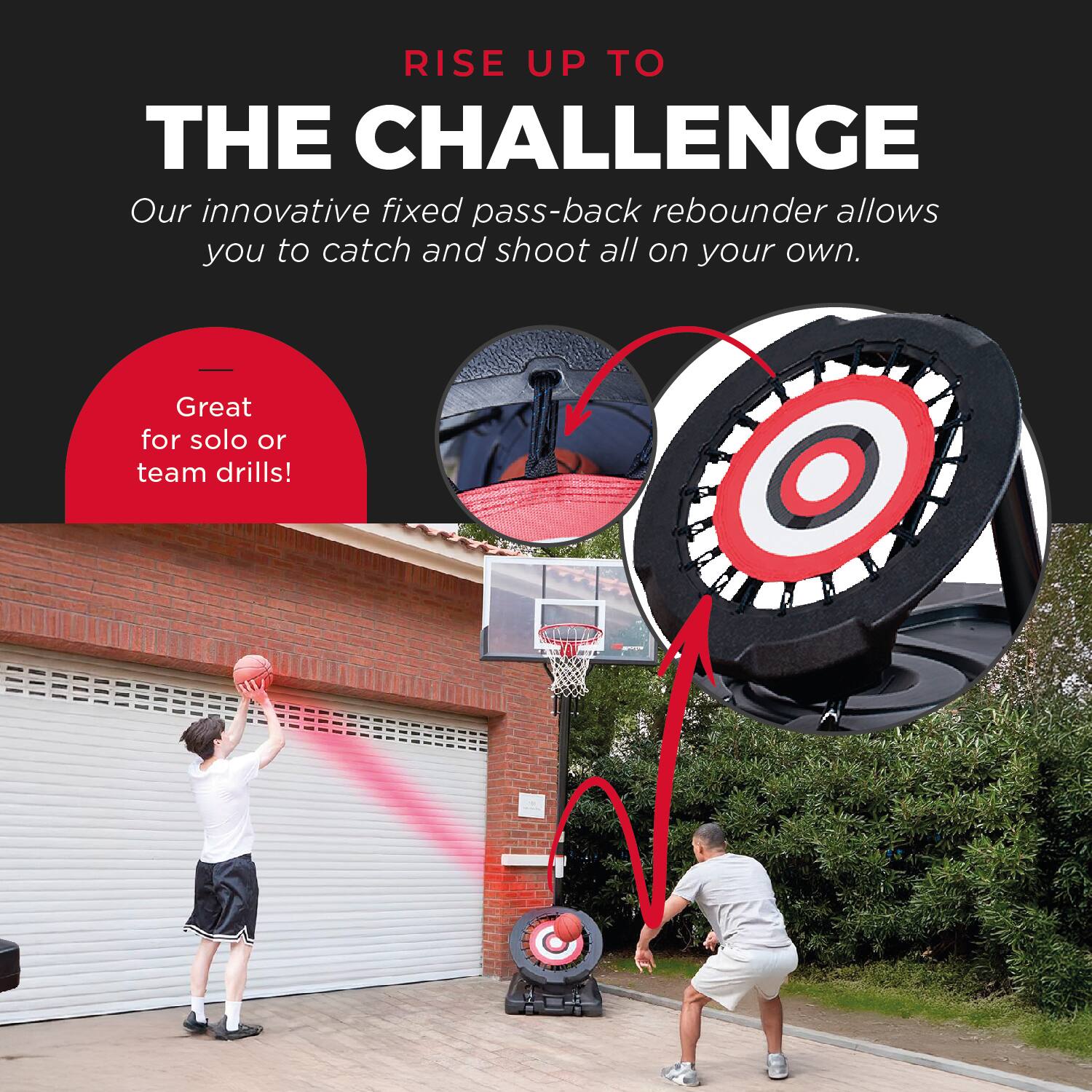 RISE UP TO THE CHALLENGE

Our innovative fixed pass-back rebounder allows you to catch and shoot all on your own.

Great for solo or team drills!
