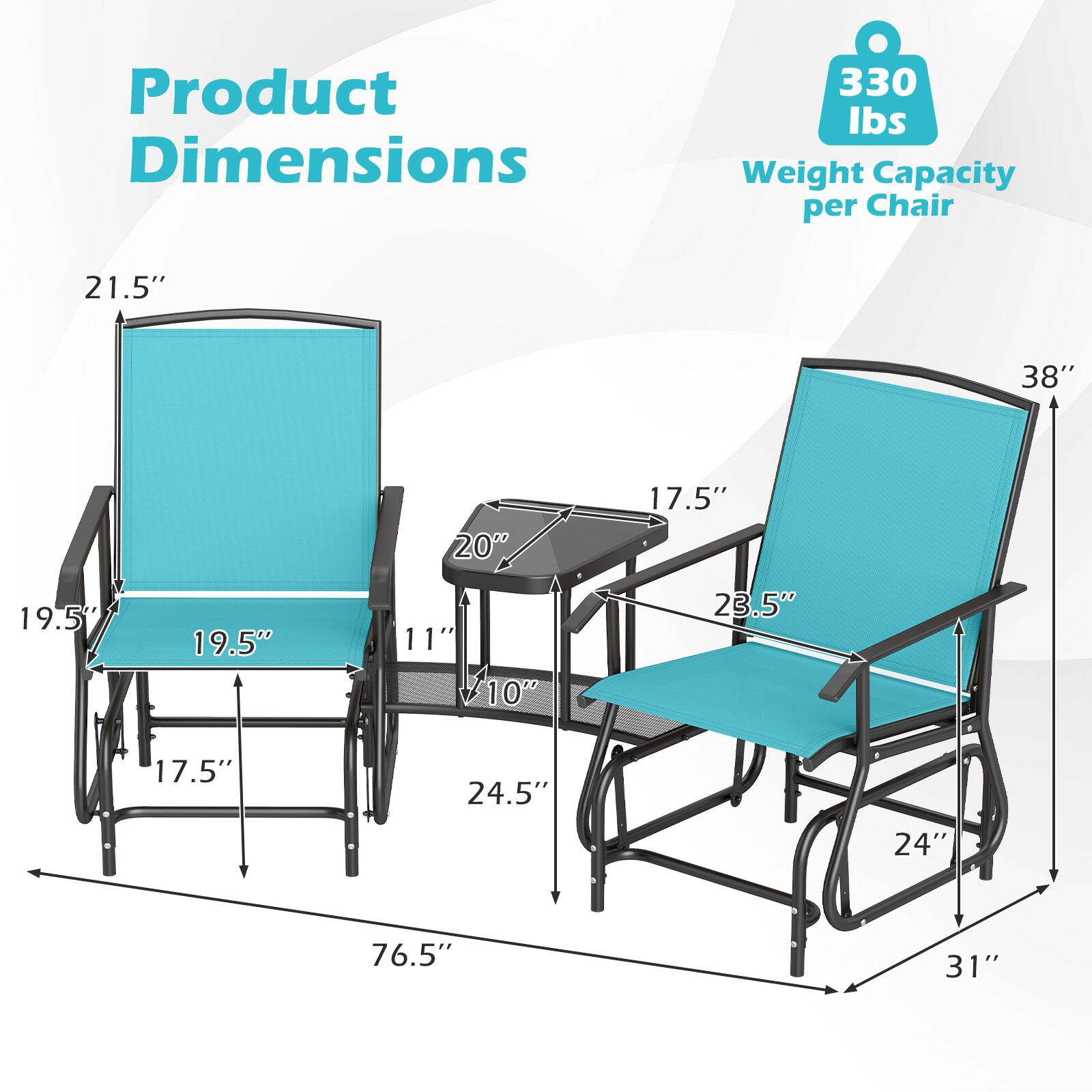 Product Dimensions  
330 lbs Weight Capacity per Chair  
21.5"  
38"  
20"  
17.5"  
19.5"  
19.5"  
11"  
10"  
23.5"  
17.5"  
24.5"  
24"  
76.5"  
31"