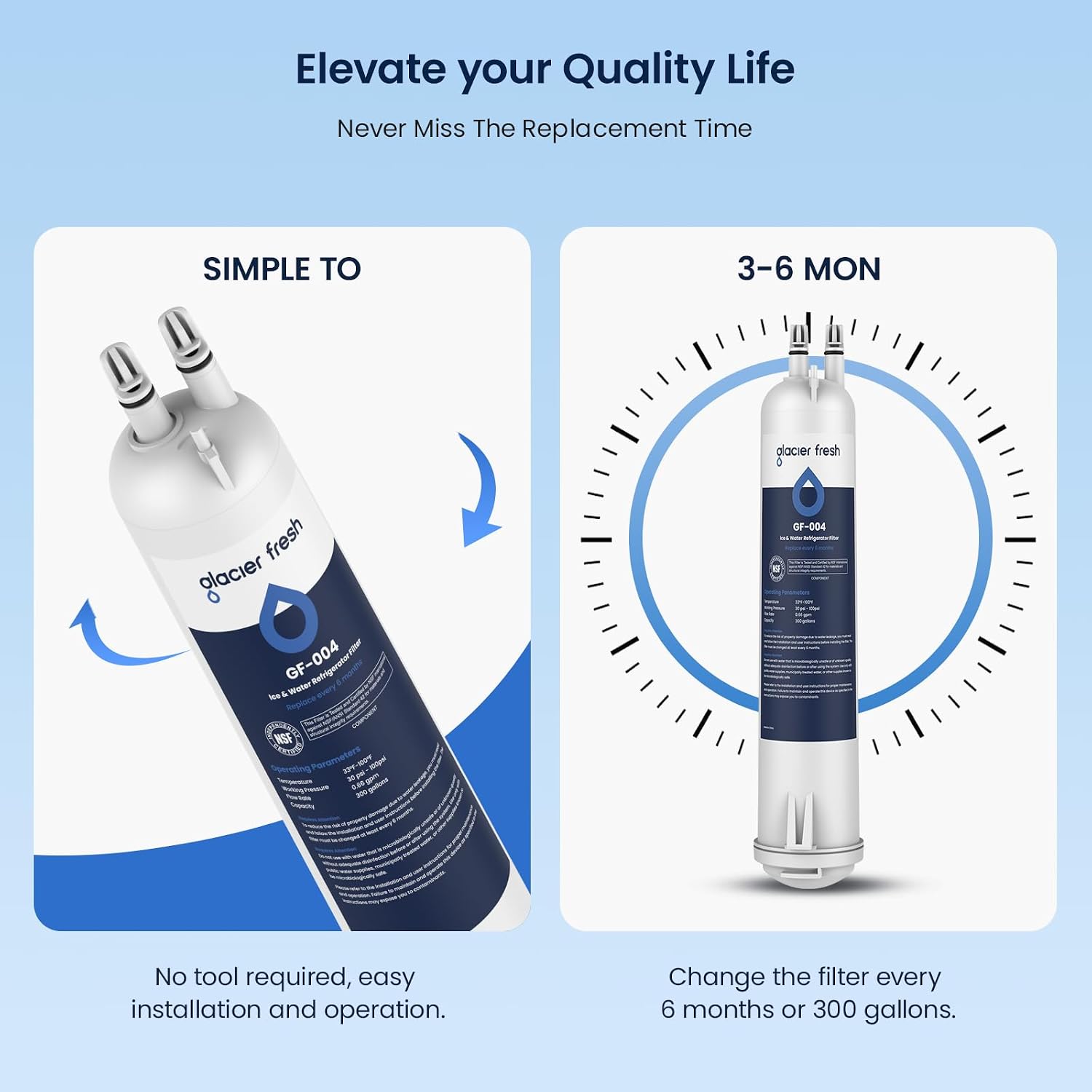 Elevate your Quality Life  
Never Miss The Replacement Time

SIMPLE TO  
3-6 MON

glacier fresh  
GF-004 Waser Refrigerator ice NSF Parameters 324-5004 Copecke  
GF-004 in Vitter InforterStor

No tool required, easy installation and operation.  
Change the filter every 6 months or 300 gallons.
