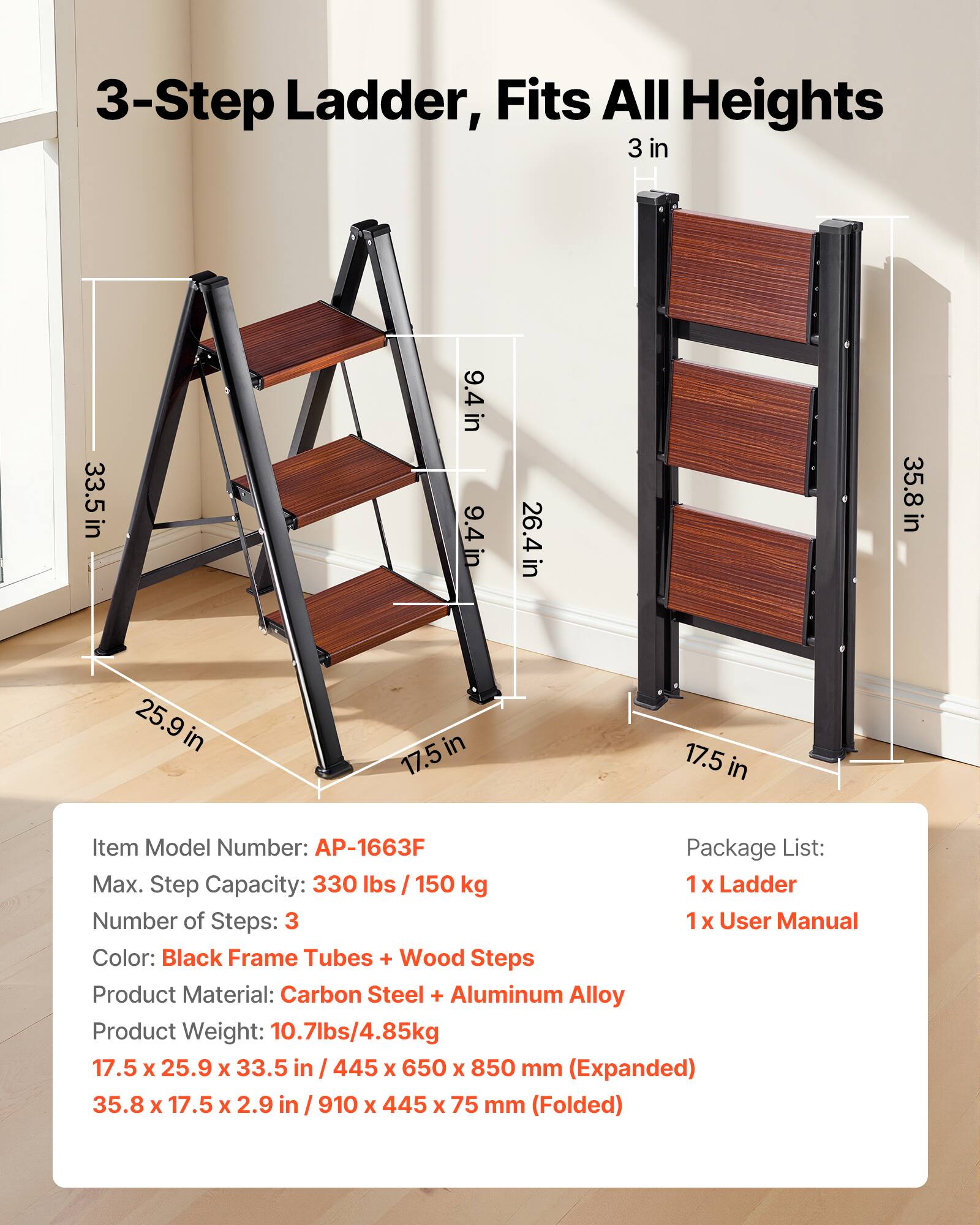 3-Step Ladder, Fits All Heights

3 in  
33.5 in  
9.4 in  
9.4 in  
26.4 in  
35.8 in  
25.9 in  
17.5 in  
17.5 in  

Item Model Number: AP-1663F  
Package List:  
1 x Ladder  
1 x User Manual  

Max. Step Capacity: 330 lbs / 150 kg  
Number of Steps: 3  

Color: Black Frame Tubes + Wood Steps  
Product Material: Carbon Steel + Aluminum Alloy  
Product Weight: 10.7 lbs / 4.85 kg  

17.5 x 25.9 x 33.5 in / 445 x 650 x 850 mm (Expanded)  
35.8 x 17.5 x 2.9 in / 910 x 445 x 75 mm (Folded)