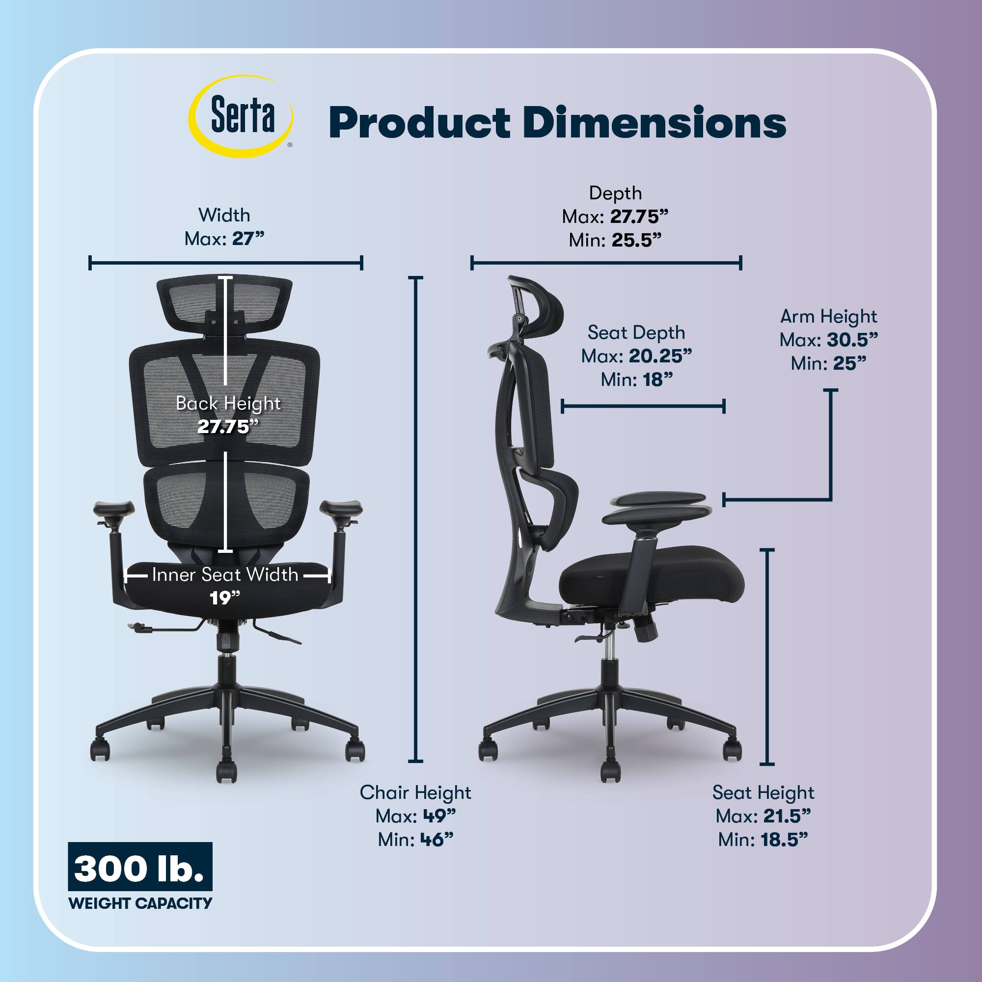 Serta Product Dimensions  
Width Max: 27"  
Depth Max: 27.75" Min: 25.5"  
Back Height: 27.75"  
Seat Depth Max: 20.25" Min: 18"  
Arm Height Max: 30.5" Min: 25"  
Inner Seat Width: 19"  
Chair Height Max: 49" Min: 46"  
Seat Height Max: 21.5" Min: 18.5"  
300 lb. WEIGHT CAPACITY