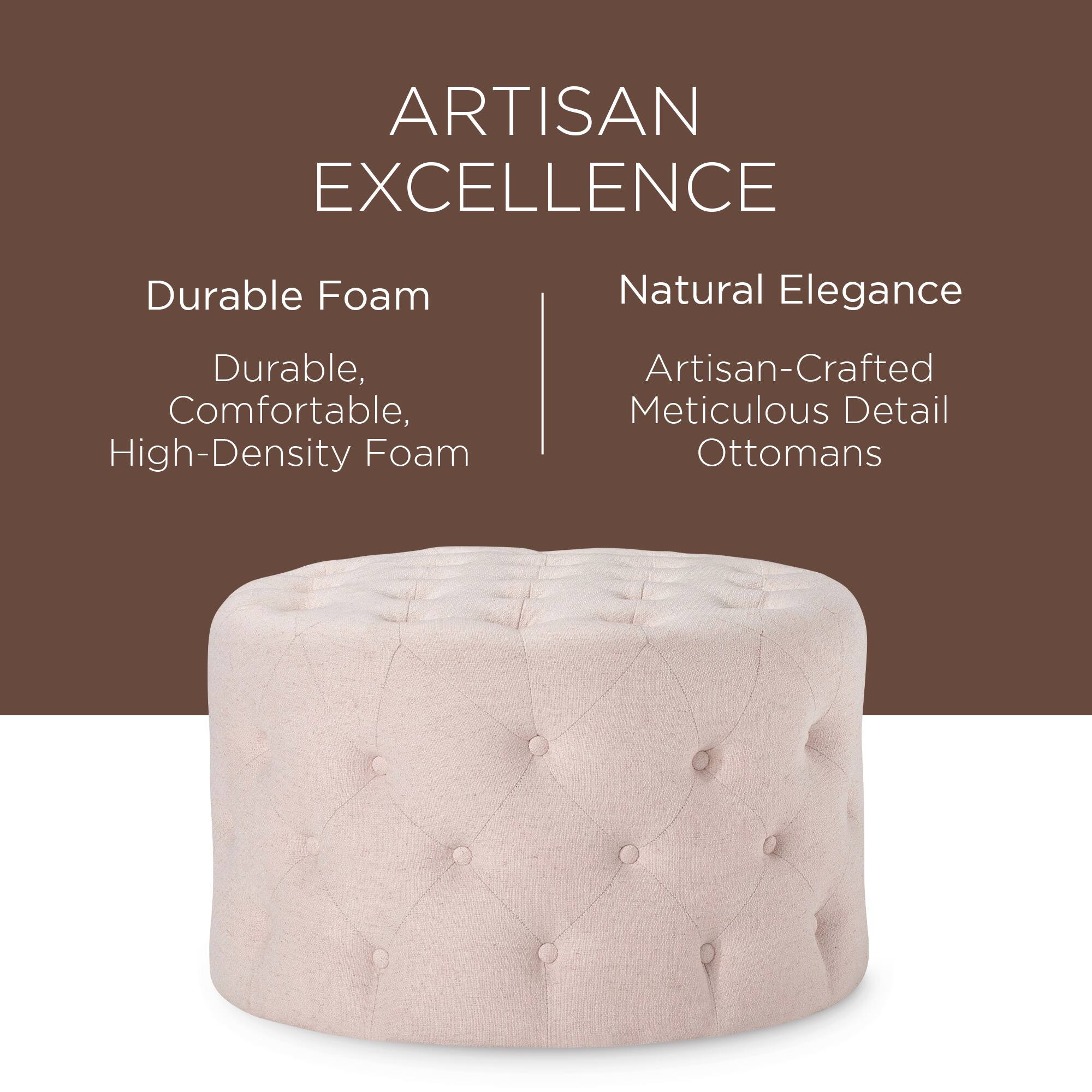 ARTISAN EXCELLENCE

Durable Foam  
Durable, Comfortable, High-Density Foam

Natural Elegance  
Artisan-Crafted Meticulous Detail Ottomans