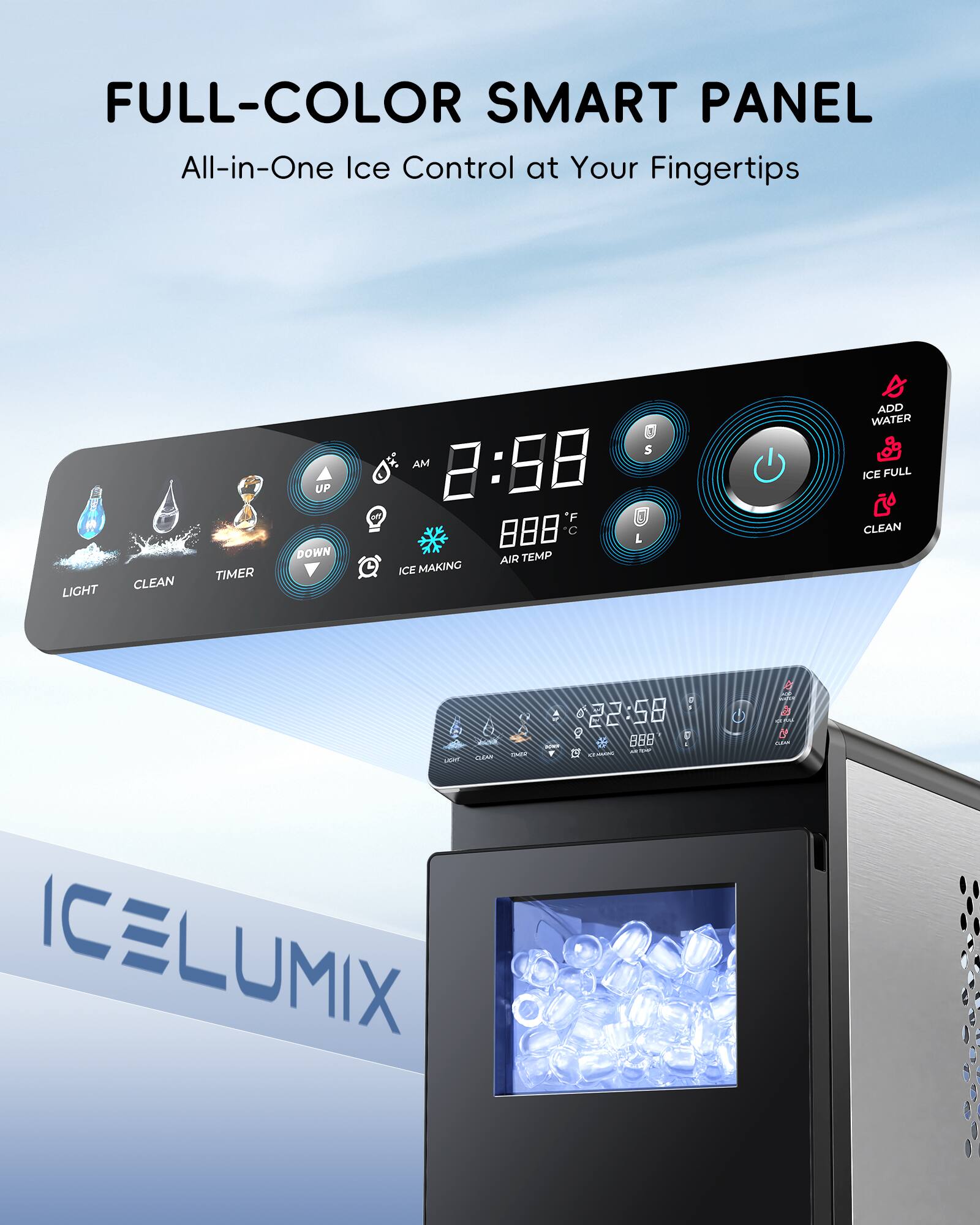 FULL-COLOR SMART PANEL  
All-in-One Ice Control at Your Fingertips  

LIGHT CLEAN TIMER UP DOWN  
3 S AM 8:88 *F 88 C L AIR TEMP ICE MAKING ADD WATER ICE FULL CLEAN  

ICELUMIX