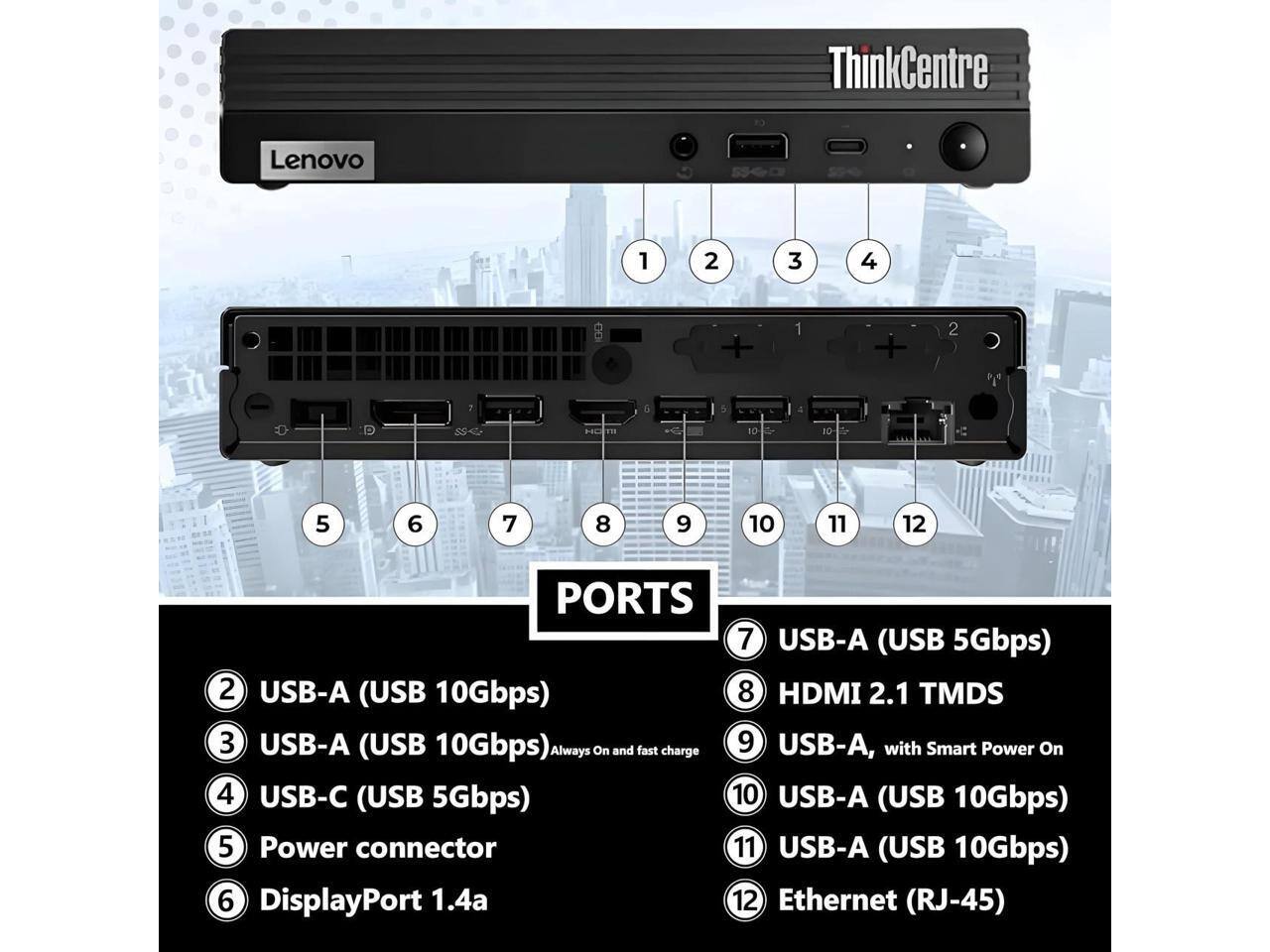 ThinkCentre Lenovo

1. USB-A (USB 10Gbps)
2. USB-A (USB 10Gbps)
3. USB-C (USB 5Gbps)
4. Power connector
5. DisplayPort 1.4a
6. Ethernet (RJ-45)
7. USB-A (USB 5Gbps)
8. HDMI 2.1 TMDS
9. USB-A, with Smart Power On
10. USB-A (USB 10Gbps)
11. USB-A (USB 10Gbps)