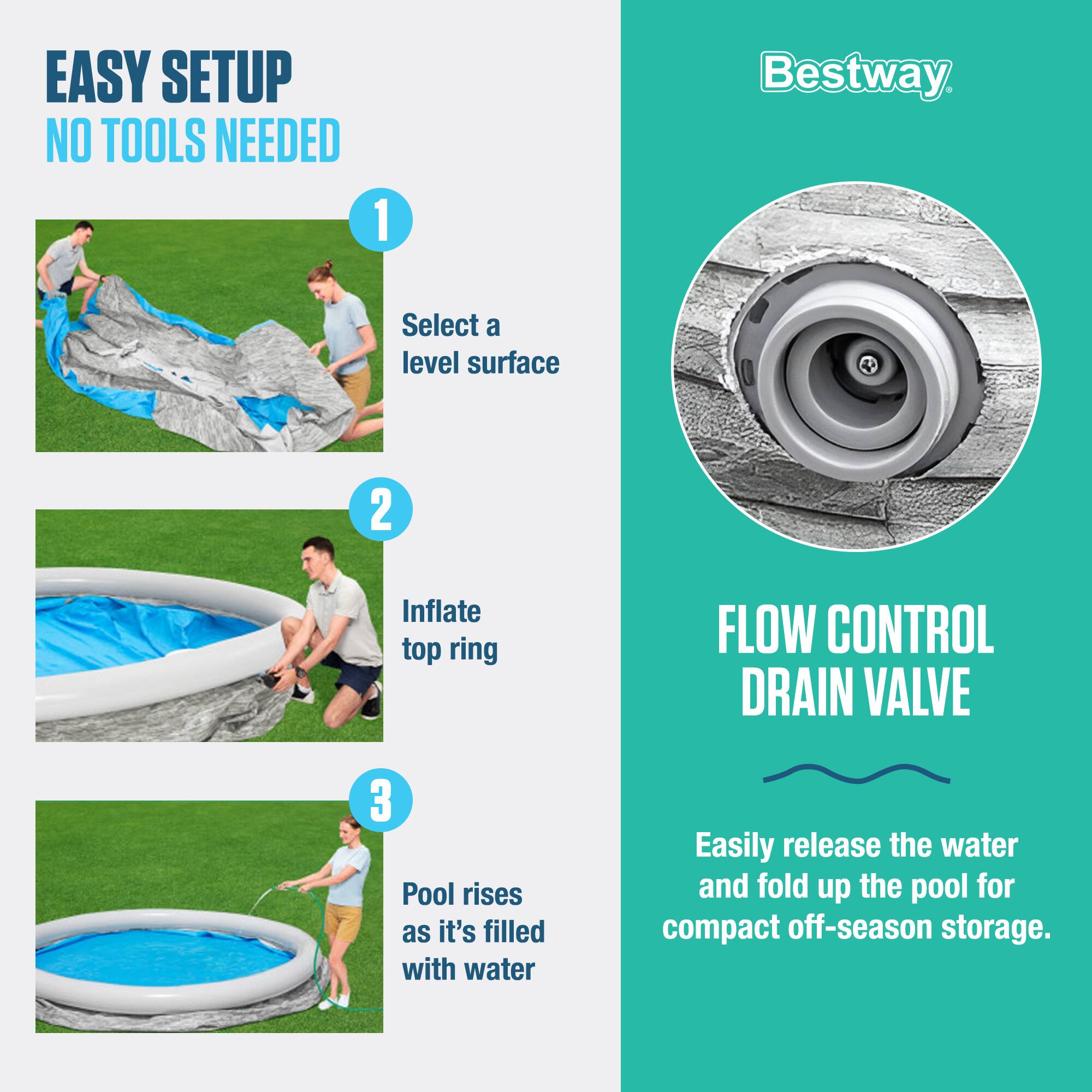 EASY SETUP  
NO TOOLS NEEDED

1. Select a level surface
2. Inflate top ring
3. Pool rises as it's filled with water

FLOW CONTROL DRAIN VALVE  
Easily release the water and fold up the pool for compact off-season storage.
