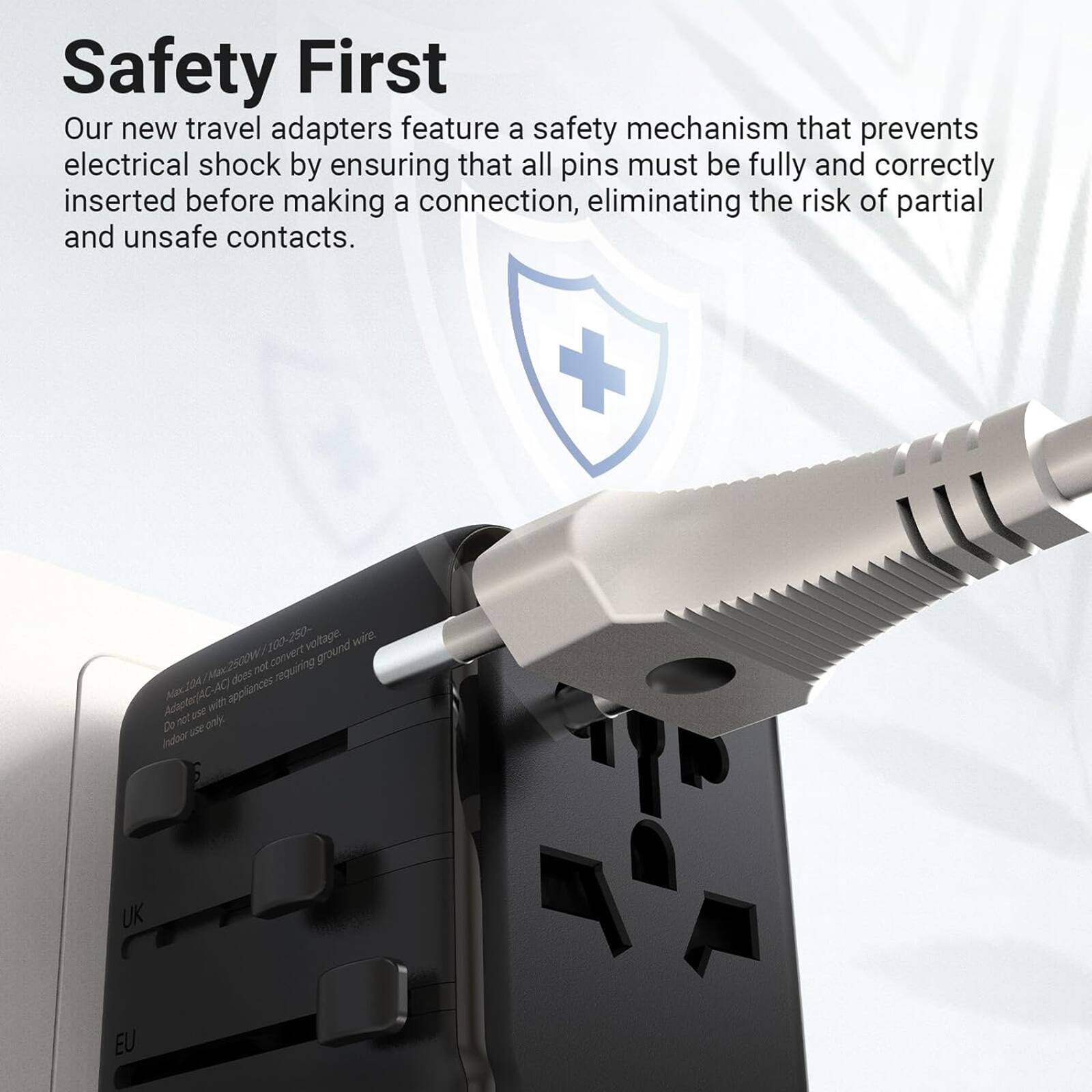 Safety First: Our new travel adapters feature a safety mechanism that prevents electrical shock by ensuring that all pins must be fully and correctly inserted before making a connection, eliminating the risk of partial and unsafe contacts.