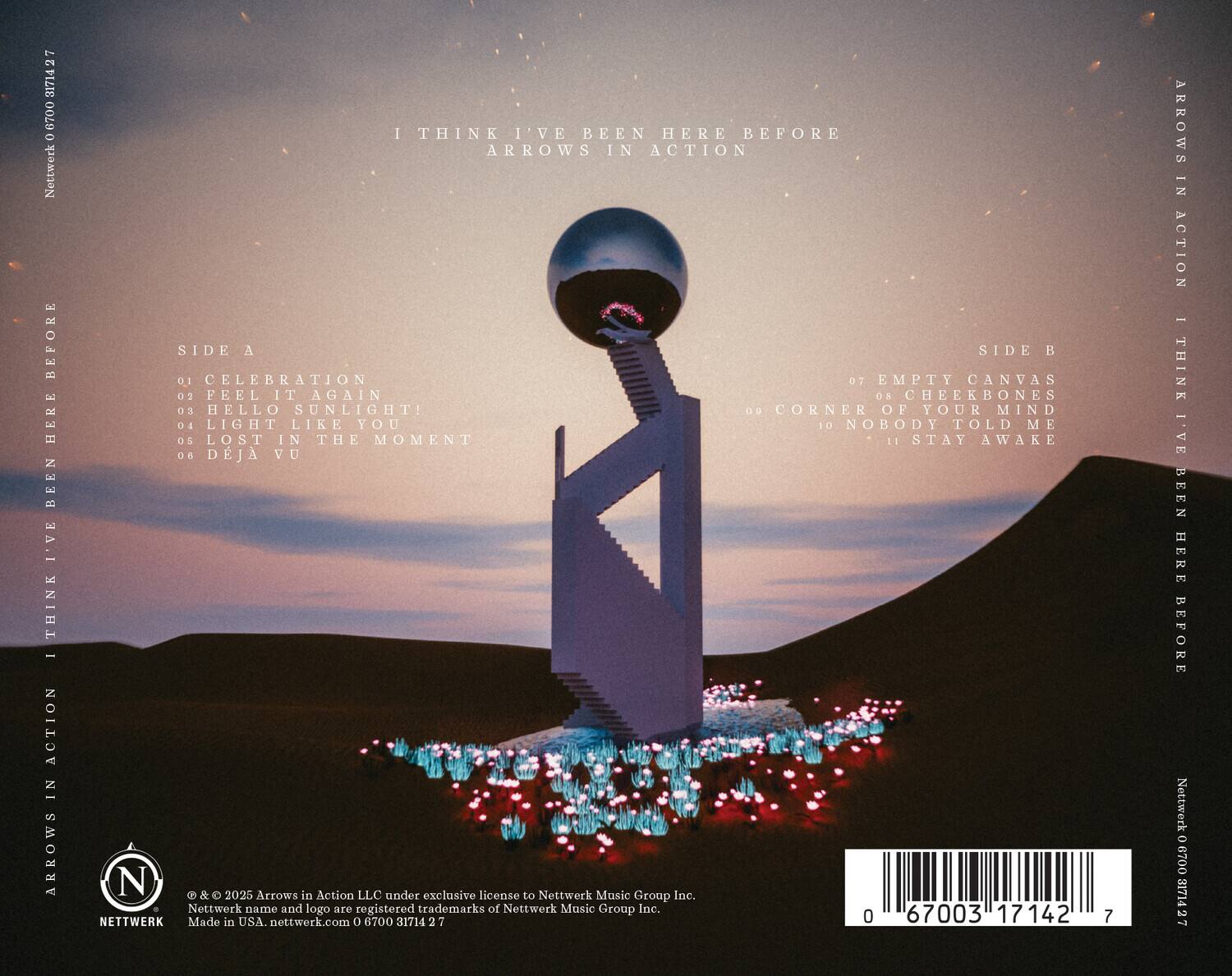 **Front Cover:**

- I THINK I'VE BEEN HERE BEFORE
- ARROWS IN ACTION

**Back Cover:**

- **SIDE A**
  - 01 CELEBRATION
  - 02 FEEL IT AGAIN
  - 03 HELLO SUNLIGHT!
  - 04 LIGHT LIKE YOU
  - 05 LOST IN THE MOMENT
  - 06 DÉJÀ VU

- **SIDE B**
  - 07 EMPTY CANVAS
  - 08 CHEEKBONES
  - 09 CORNER OF YOUR MIND
  - 10 NOBODY TOLD ME
  - 11 STAY AWAKE

- © & © 2025 Arrows in Action LLC under exclusive license to Nettwerk Music Group Inc.
- Nettwerk name and logo are registered trademarks of Nettwerk Music Group Inc.
- Made in USA. nettwerk.com 0 6700 31714 2 2 0 17142 7
- Nettwerk (06) 0003171427

- Barcode: 0 