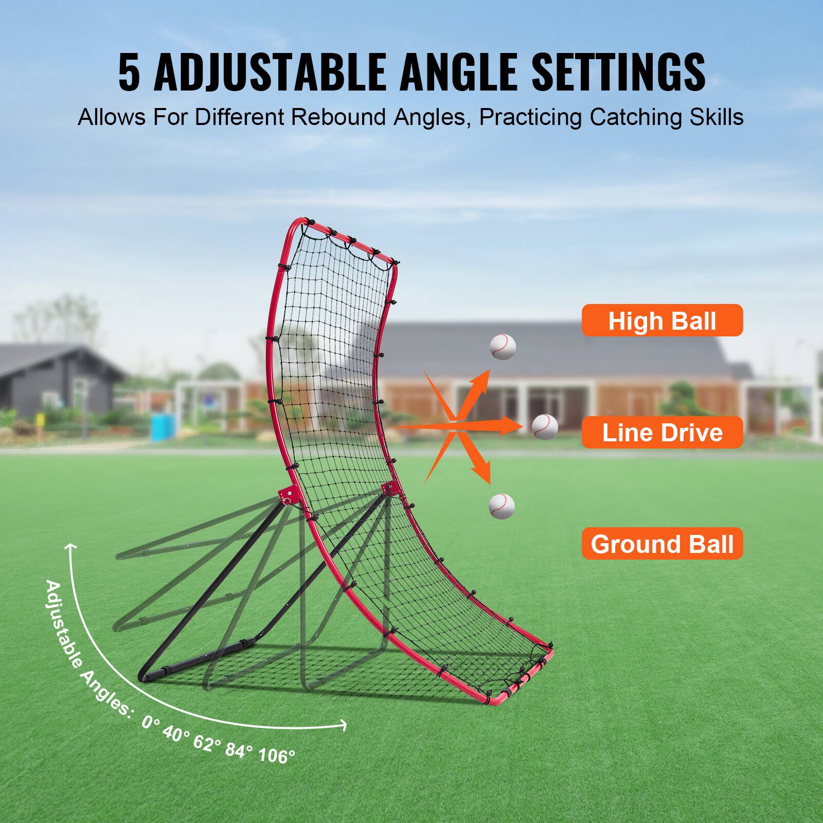 5 Adjustable Angle Settings  
Allows For Different Rebound Angles, Practicing Catching Skills  

Adjustable Angles: 0° 40° 62° 84° 106°  

High Ball  
Line Drive  
Ground Ball