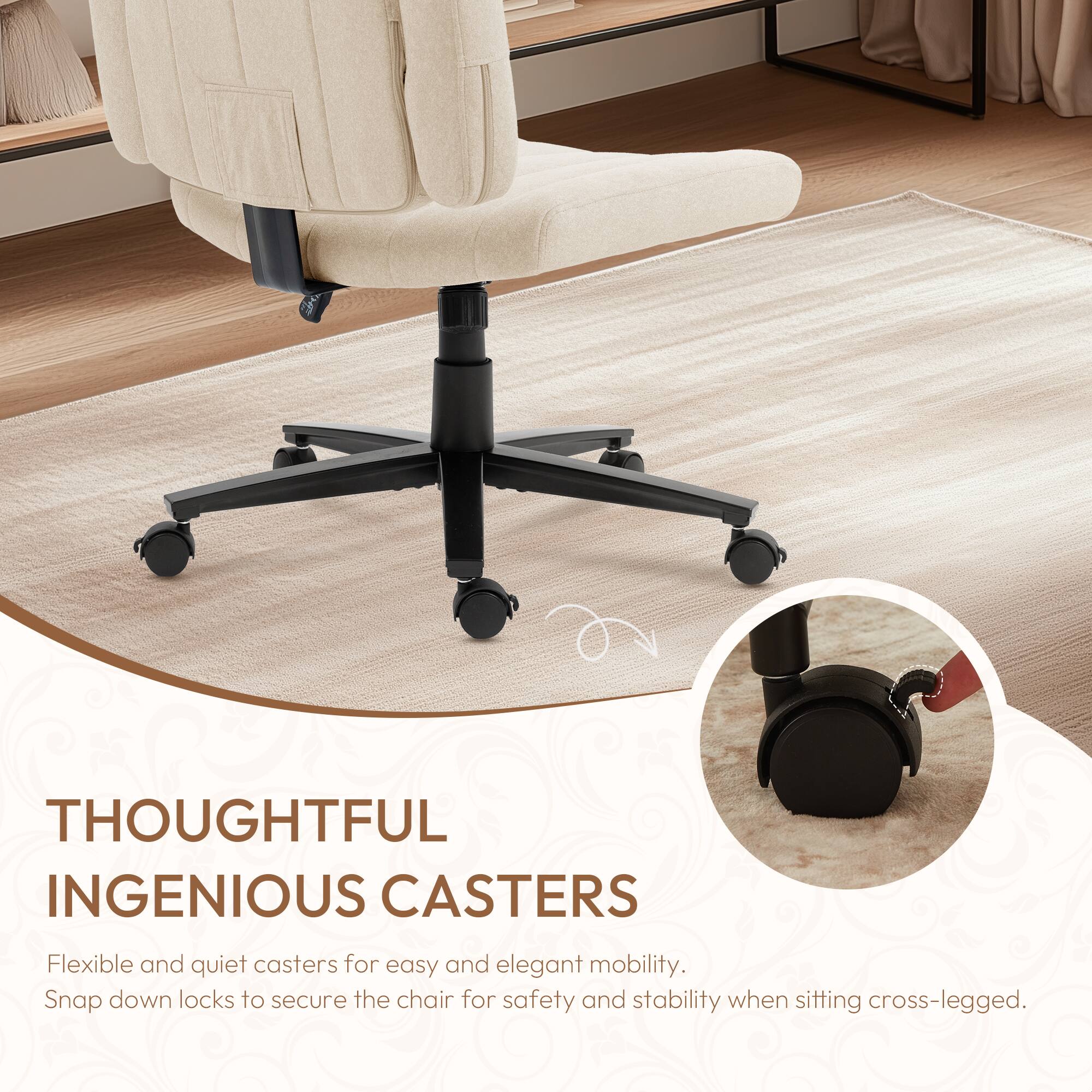 **Thoughtful Ingenious Casters**

Flexible and quiet casters for easy and elegant mobility.  
Snap down locks to secure the chair for safety and stability when sitting cross-legged.