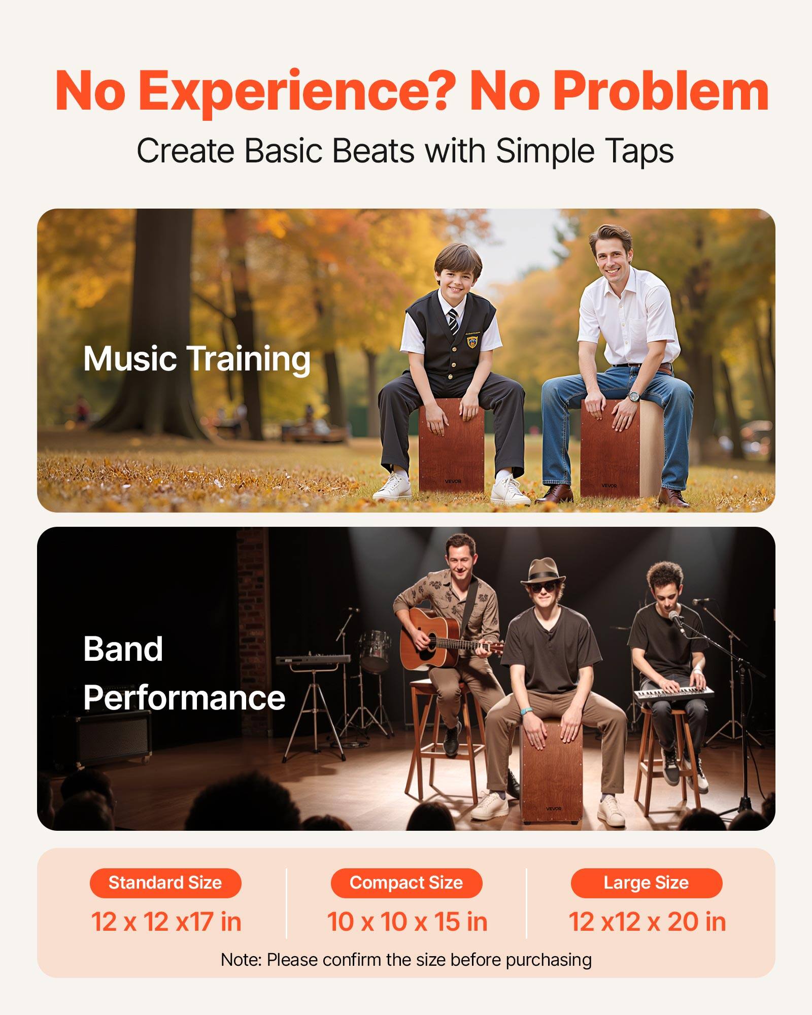 No Experience? No Problem  
Create Basic Beats with Simple Taps  

Music Training  

Band Performance  

Standard Size  
12 x 12 x 17 in  

Compact Size  
10 x 10 x 15 in  

Large Size  
12 x 12 x 20 in  

Note: Please confirm the size before purchasing