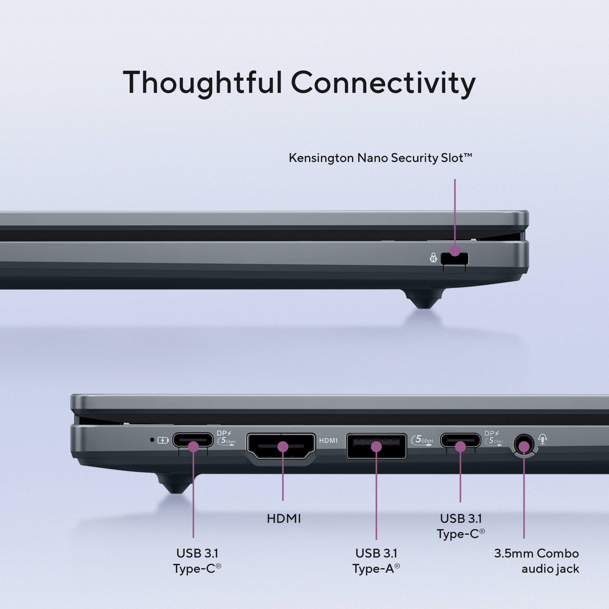 Thoughtful Connectivity  
Kensington Nano Security Slot™  
DP+ 5Gbps  
HDMI  
USB 3.1 Type-C  
USB 3.1 Type-A  
USB 3.1 Type-C  
3.5mm Combo audio jack