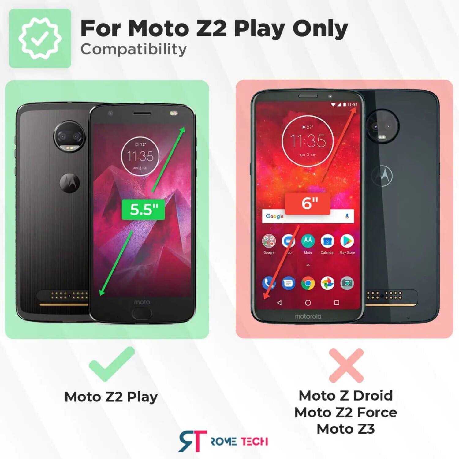 For Moto Z2 Play Only Compatibility

11:31 D72 11:35 27 11:35 AN 3 A 5.5" Google 6" AA 3 Googie -s Mns Calrodla Plar Store moto motorola Moto Z2 Play TR ROME TECH X Moto Z Droid Moto Z2 Force Moto Z3

For Moto Z2 Play Only
Compatibility

5.5"

Moto Z2 Play

6"

Moto Z Droid
Moto Z2 Force
Moto Z3

ST ROVE TECH