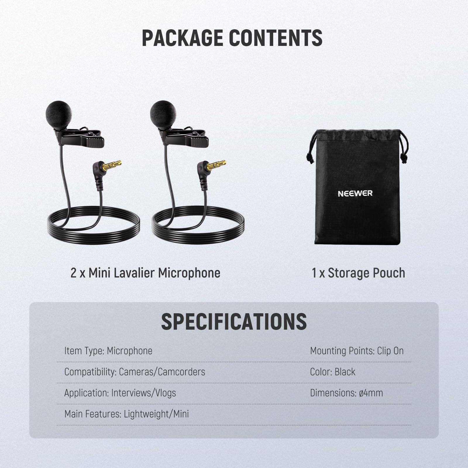 PACKAGE CONTENTS  
NEEWER  
2 X Mini Lavalier Microphone  
1 X Storage Pouch  

SPECIFICATIONS  
Item Type: Microphone  
Compatibility: Cameras/Camcorders  
Application: Interviews/Vlogs  
Main Features: Lightweight/Mini  
Mounting Points: Clip On  
Color: Black  
Dimensions: 04mm