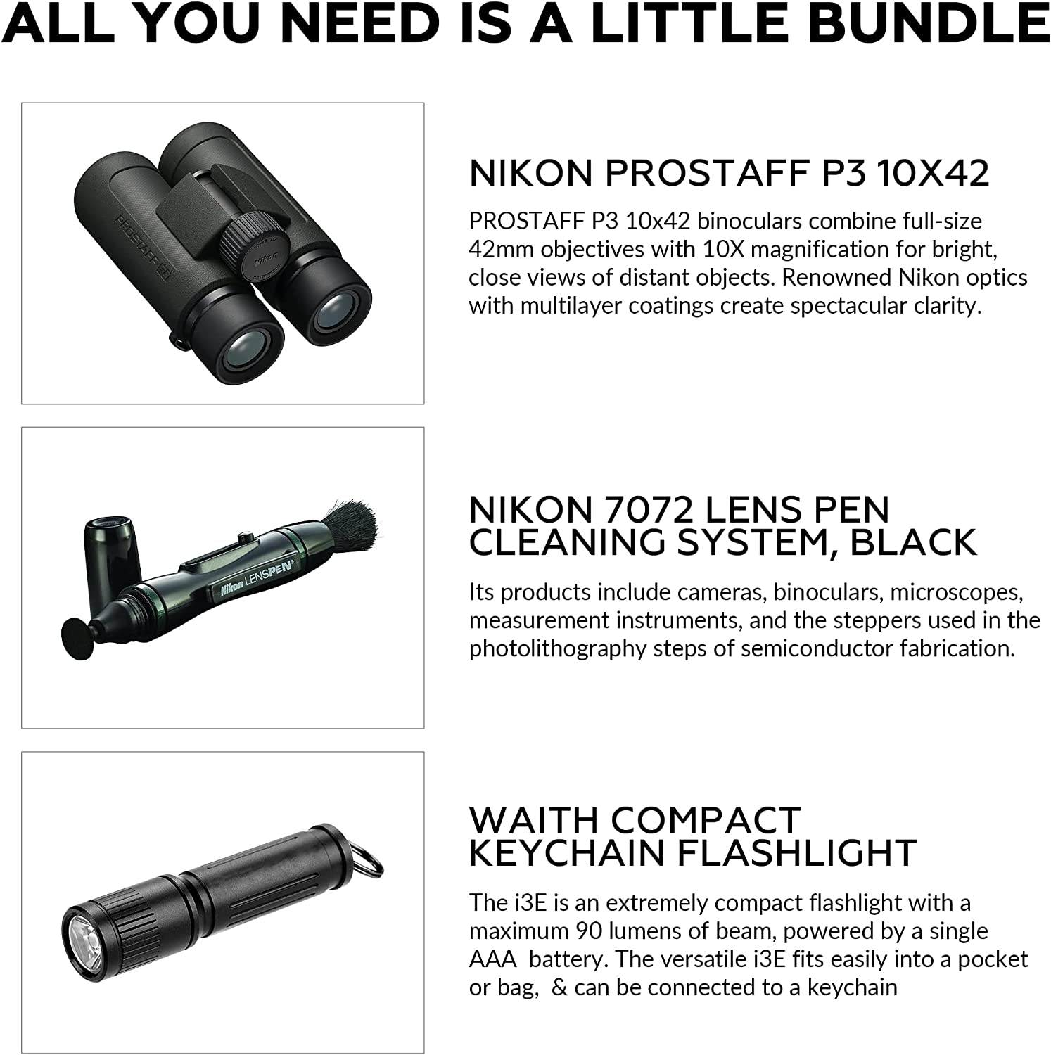 ALL YOU NEED IS A LITTLE BUNDLE

NIKON PROSTAFF P3 10X42  
PROSTAFF P3 10x42 binoculars combine full-size 42mm objectives with 10X magnification for bright, close views of distant objects. Renowned Nikon optics with multilayer coatings create spectacular clarity.

NIKON 7072 LENS PEN CLEANING SYSTEM, BLACK  
Its products include cameras, binoculars, microscopes, measurement instruments, and the steppers used in the photolithography steps of semiconductor fabrication.

WAITH COMPACT KEYCHAIN FLASHLIGHT  
The i3E is an extremely compact flashlight with a maximum 90 lumens of beam, powered by a single AAA battery. The versatile i3E fits easily into a pocket or bag, & can be connected to a keychain