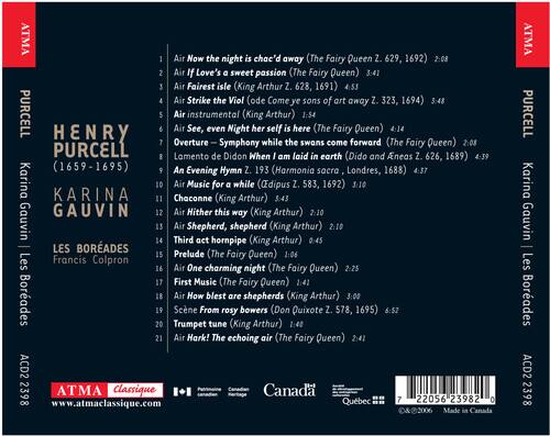 ATMA  
PURCELL  
HENRY PURCELL (1659-1695)  
Karina Gauvin | Les Boreades  
Francis Colpron  

1. Air Now the night is chác'd away (The Fairy Queen Z. 629, 1692) 2:08  
2. Air Love's sweet passion (The Fairy Queen) 3:41  
3. Air Fairest isle (King Arthur Z. 628, 1691) 4:53  
4. Air Strike the Viol (ode Come ye sons of art away Z. 323, 1694) 3:48  
5. Air instrumental (King Arthur) 1:54  
6. Air See, even Night her self is here (The Fairy Queen) 4:14  
7. Overture — Symphony while the swans come forward (The Fairy Queen) 2:08  
8. Lamento de Didon When I am laid in earth (Dido and Aeneas Z. 626, 1689) 4:39  
9. Evening Hym