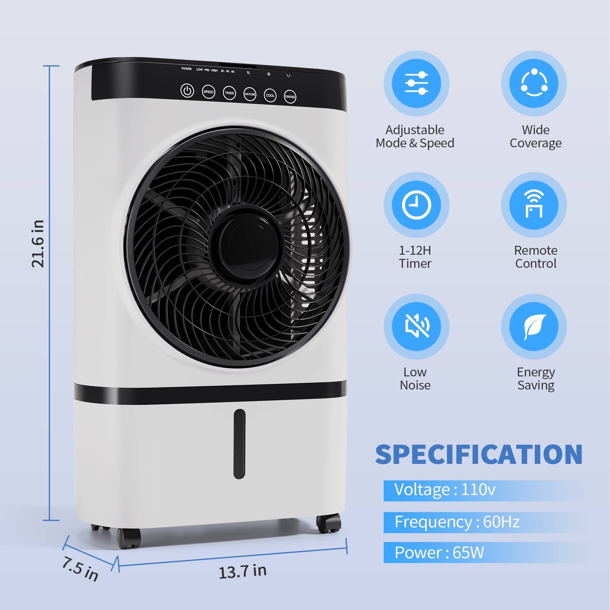 - Human-Friendly Adjustable Mode & Speed
- Wide Coverage in 21.6 in
- 1-12H Timer
- Remote Control
- Low Noise
- Energy Saving

SPECIFICATION
- Voltage: 110v
- Frequency: 60Hz
- Power: 65W