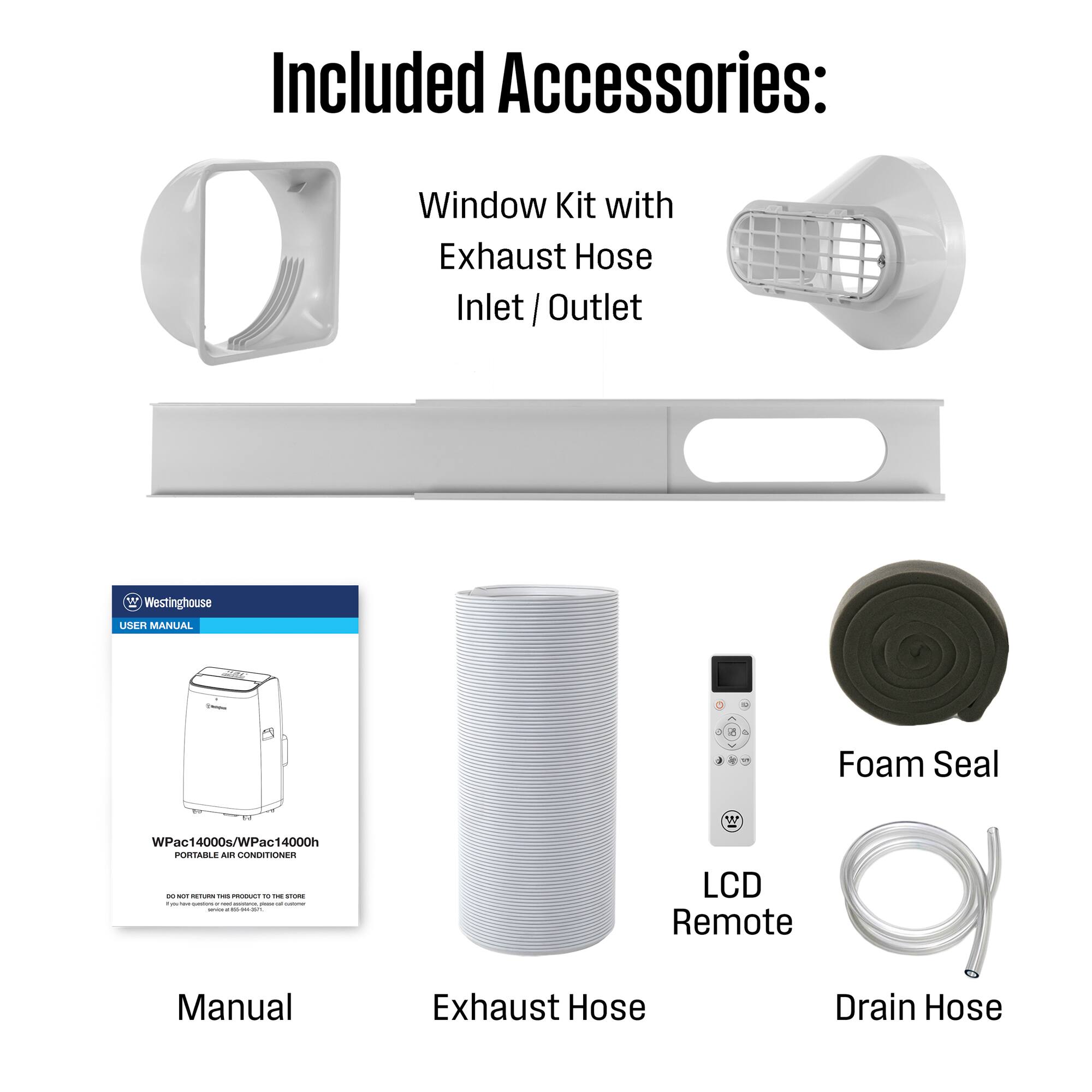Included Accessories:  
Window Kit with Exhaust Hose Inlet / Outlet  
Westinghouse USER MANUAL - Foam Seal  
WPac14000s/WPac14000h  
PORTABLE AIR CONDITIONER  
LCD Remote  
Exhaust Hose  
Drain Hose