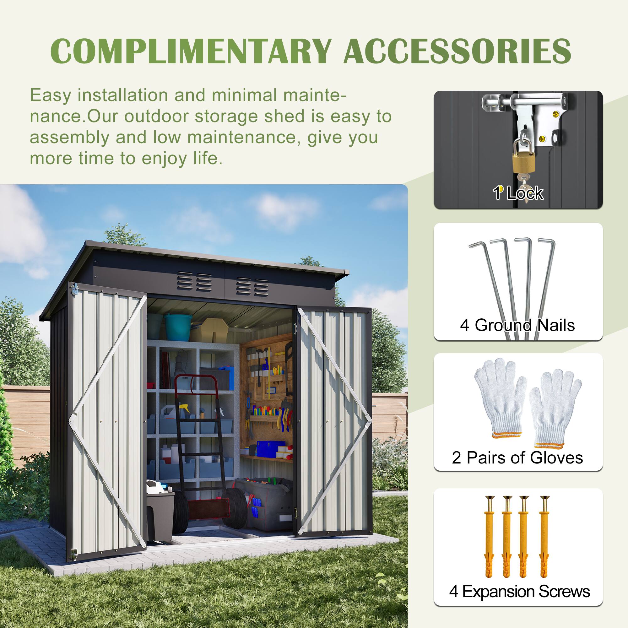 COMPLIMENTARY ACCESSORIES

Easy installation and minimal maintenance. Our outdoor storage shed is easy to assemble and low maintenance, giving you more time to enjoy life.

- 1 Lock
- 4 Ground Nails
- 2 Pairs of Gloves
- 4 Expansion Screws
