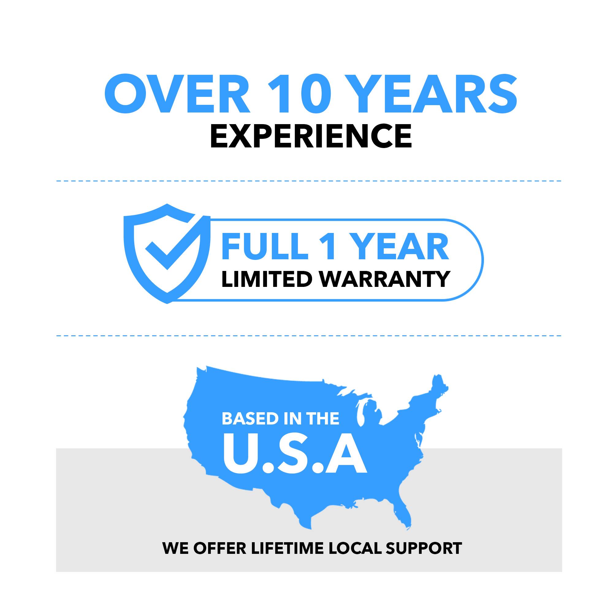 OVER 10 YEARS EXPERIENCE
FULL 1 YEAR LIMITED WARRANTY
BASED IN THE U.S.A
WE OFFER LIFETIME LOCAL SUPPORT