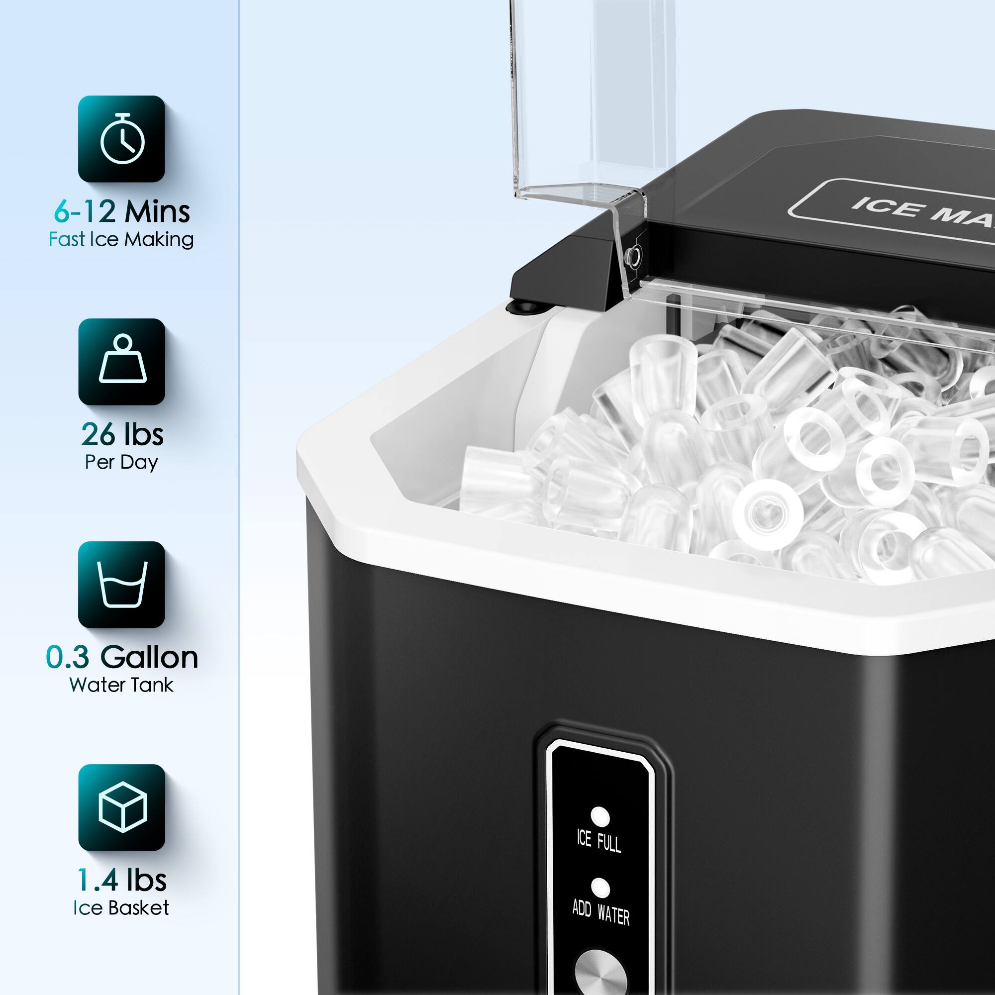 6-12 Mins Fast Ice Making
26 Ibs Per Day
0.3 Gallon Water Tank
1.4 Ibs Ice Basket
ICE FULL ADD WATER