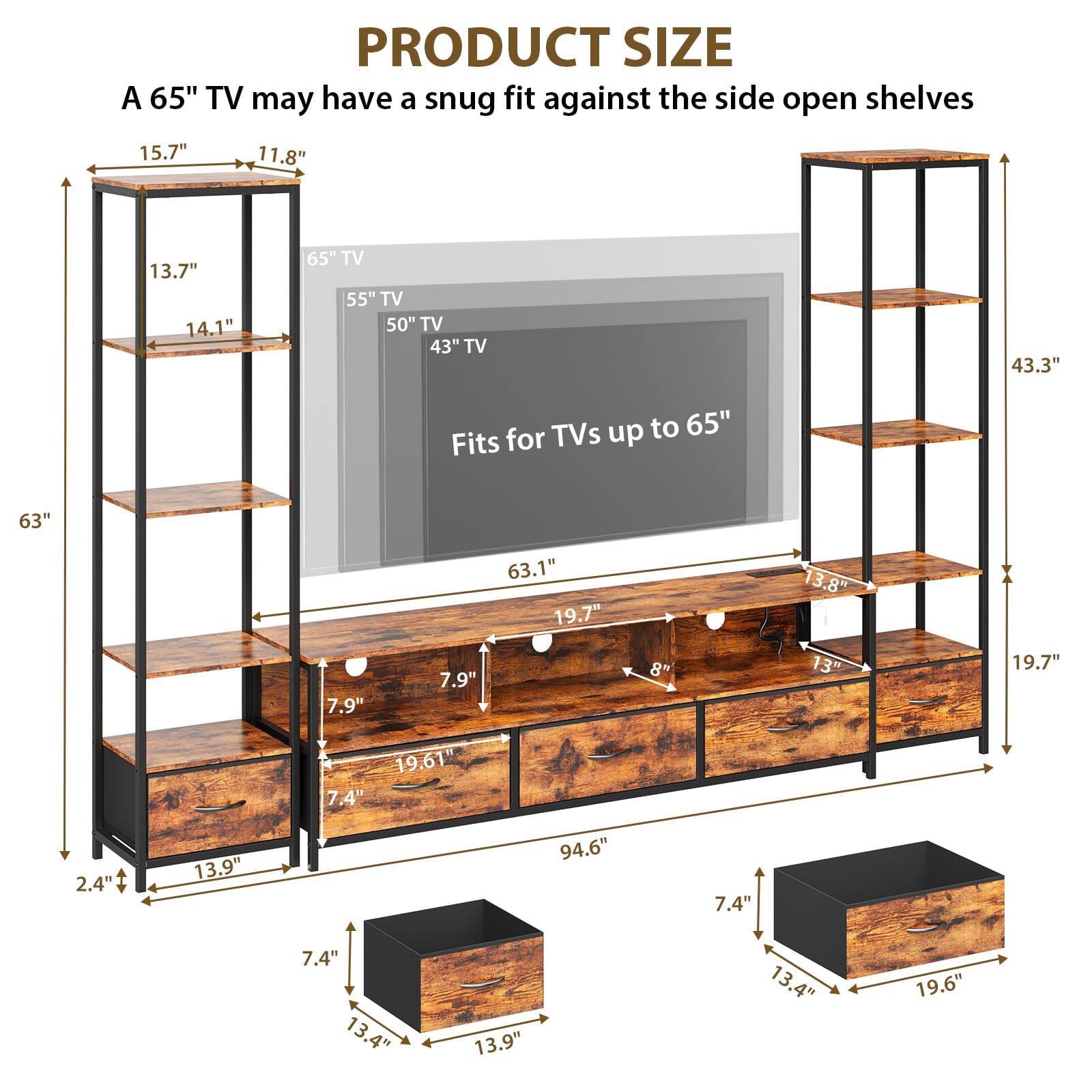 PRODUCT SIZE  
A 65" TV may have a snug fit against the side open shelves  

- 15.7"  
- 11.8"  
- 13.7"  
- 14.1"  
- 65" TV  
- 55" TV  
- 50" TV  
- 43" TV  
- 43.3" TVs up to 65"  
- Fits for 63"  
- 7.9"  
- 7.9"  
- 63.1"  
- 19.7"  
- 8"  
- 13.8"  
- 13"  
- 19.7"  
- 19.61"  
- 7.4"  
- 2.4"  
- 13.9"  
- 94.6"  
- 7.4"  
- 7.4"  
- 13.4"  
- 13.9"  
- 13.4"  
- 19.6"